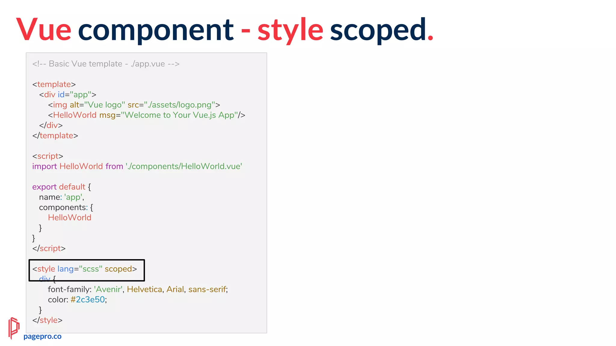 <!-- Basic Vue template - ./app.vue -->
<template>
<div id="app">
<img alt="Vue logo" src="./assets/logo.png">
<HelloWorld msg="Welcome to Your Vue.js App"/>
</div>
</template>
<script>
import HelloWorld from './components/HelloWorld.vue'
export default {
name: 'app',
components: {
HelloWorld
}
}
</script>
<style lang="scss" scoped>
div {
font-family: 'Avenir', Helvetica, Arial, sans-serif;
color: #2c3e50;
}
</style>
Vue component - style scoped.
pagepro.co
 