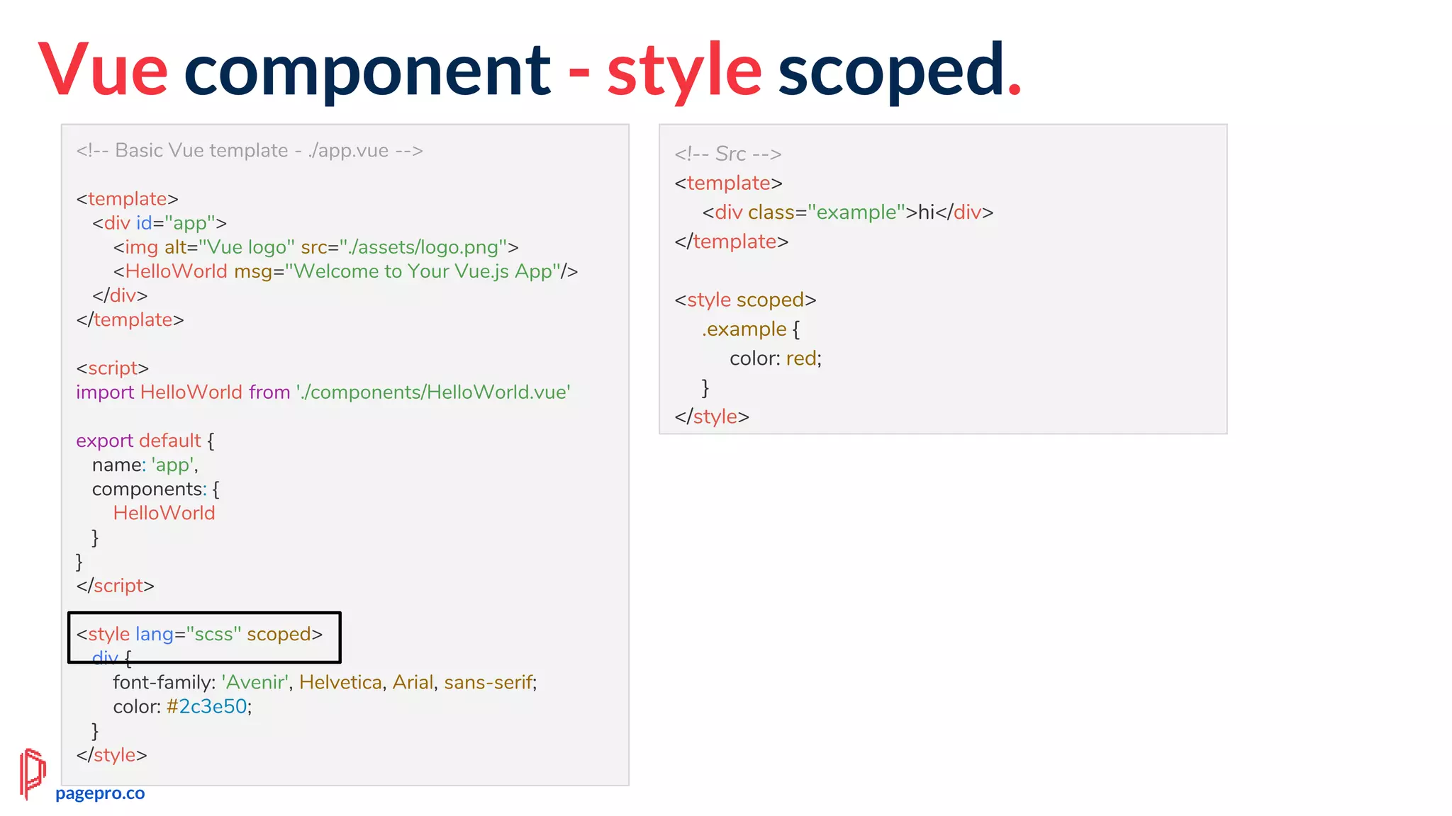 <!-- Basic Vue template - ./app.vue -->
<template>
<div id="app">
<img alt="Vue logo" src="./assets/logo.png">
<HelloWorld msg="Welcome to Your Vue.js App"/>
</div>
</template>
<script>
import HelloWorld from './components/HelloWorld.vue'
export default {
name: 'app',
components: {
HelloWorld
}
}
</script>
<style lang="scss" scoped>
div {
font-family: 'Avenir', Helvetica, Arial, sans-serif;
color: #2c3e50;
}
</style>
Vue component - style scoped.
<!-- Src -->
<template>
<div class="example">hi</div>
</template>
<style scoped>
.example {
color: red;
}
</style>
pagepro.co
 
