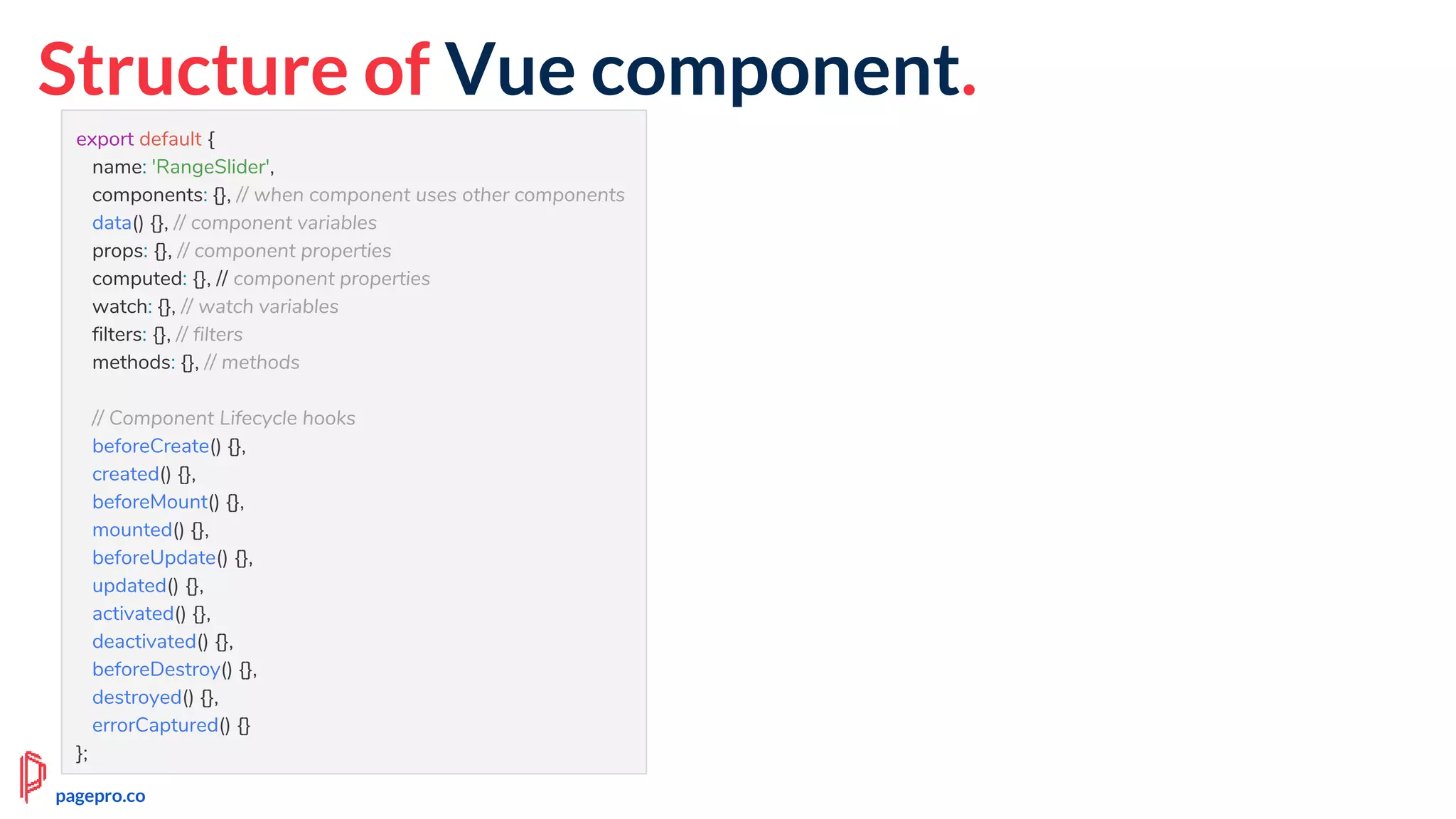Structure of Vue component.
export default {
name: 'RangeSlider',
components: {}, // when component uses other components
data() {}, // component variables
props: {}, // component properties
computed: {}, // component properties
watch: {}, // watch variables
filters: {}, // filters
methods: {}, // methods
// Component Lifecycle hooks
beforeCreate() {},
created() {},
beforeMount() {},
mounted() {},
beforeUpdate() {},
updated() {},
activated() {},
deactivated() {},
beforeDestroy() {},
destroyed() {},
errorCaptured() {}
};
pagepro.co
 