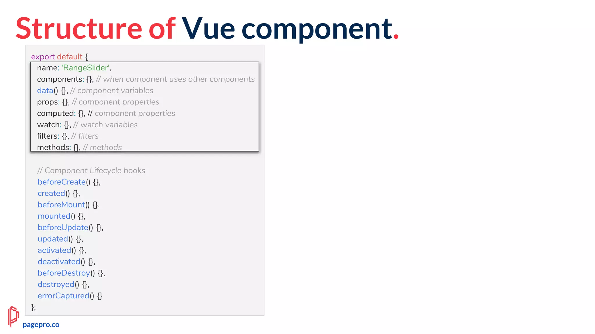Structure of Vue component.
export default {
name: 'RangeSlider',
components: {}, // when component uses other components
data() {}, // component variables
props: {}, // component properties
computed: {}, // component properties
watch: {}, // watch variables
filters: {}, // filters
methods: {}, // methods
// Component Lifecycle hooks
beforeCreate() {},
created() {},
beforeMount() {},
mounted() {},
beforeUpdate() {},
updated() {},
activated() {},
deactivated() {},
beforeDestroy() {},
destroyed() {},
errorCaptured() {}
};
name: 'RangeSlider',
components: {}, // when component uses other components
data() {}, // component variables
props: {}, // component properties
computed: {}, // component properties
watch: {}, // watch variables
filters: {}, // filters
methods: {}, // methods
pagepro.co
 