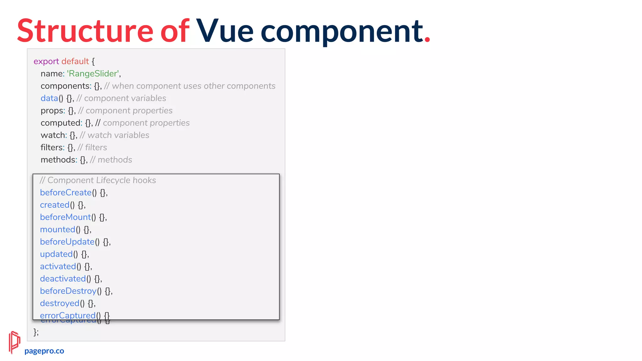 Structure of Vue component.
export default {
name: 'RangeSlider',
components: {}, // when component uses other components
data() {}, // component variables
props: {}, // component properties
computed: {}, // component properties
watch: {}, // watch variables
filters: {}, // filters
methods: {}, // methods
// Component Lifecycle hooks
beforeCreate() {},
created() {},
beforeMount() {},
mounted() {},
beforeUpdate() {},
updated() {},
activated() {},
deactivated() {},
beforeDestroy() {},
destroyed() {},
errorCaptured() {}
};
// Component Lifecycle hooks
beforeCreate() {},
created() {},
beforeMount() {},
mounted() {},
beforeUpdate() {},
updated() {},
activated() {},
deactivated() {},
beforeDestroy() {},
destroyed() {},
errorCaptured() {}
pagepro.co
 