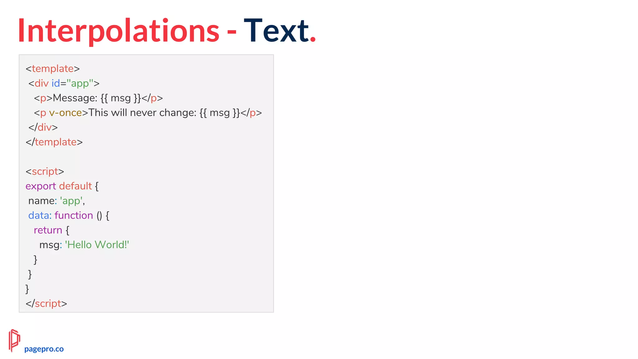 Interpolations - Text.
<template>
<div id="app">
<p>Message: {{ msg }}</p>
<p v-once>This will never change: {{ msg }}</p>
</div>
</template>
<script>
export default {
name: 'app',
data: function () {
return {
msg: 'Hello World!'
}
}
}
</script>
pagepro.co
 