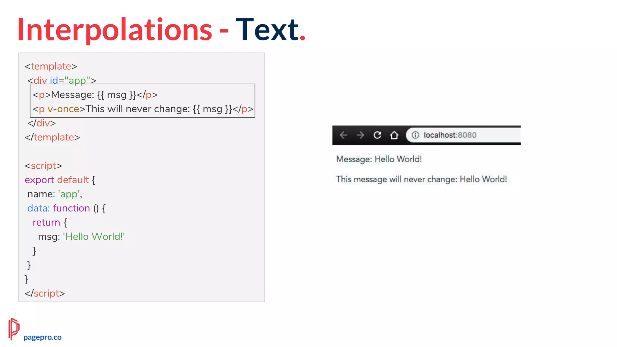 Interpolations - Text.
<template>
<div id="app">
<p>Message: {{ msg }}</p>
<p v-once>This will never change: {{ msg }}</p>
</div>
</template>
<script>
export default {
name: 'app',
data: function () {
return {
msg: 'Hello World!'
}
}
}
</script>
pagepro.co
 