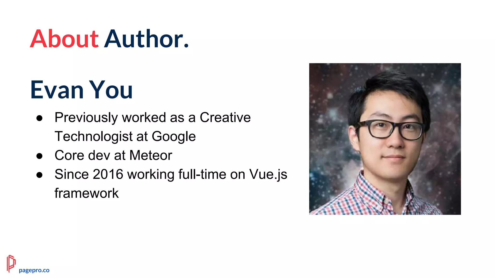 About Author.
Evan You
● Previously worked as a Creative
Technologist at Google
● Core dev at Meteor
● Since 2016 working full-time on Vue.js
framework
pagepro.co
 