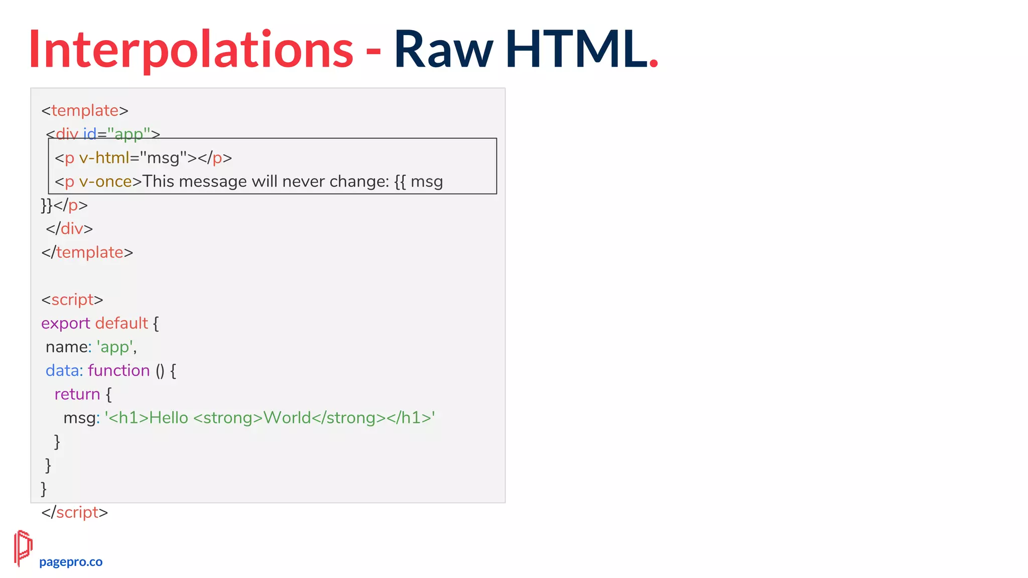 Interpolations - Raw HTML.
<template>
<div id="app">
<p v-html="msg"></p>
<p v-once>This message will never change: {{ msg
}}</p>
</div>
</template>
<script>
export default {
name: 'app',
data: function () {
return {
msg: '<h1>Hello <strong>World</strong></h1>'
}
}
}
</script>
pagepro.co
 