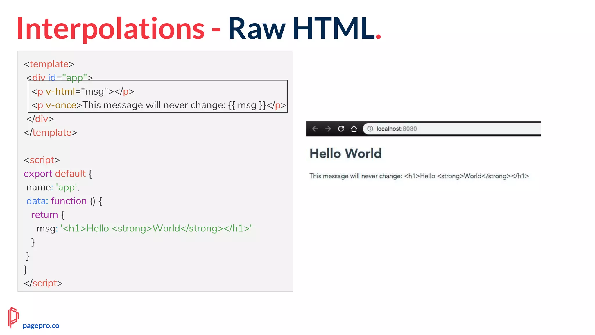 Interpolations - Raw HTML.
<template>
<div id="app">
<p v-html="msg"></p>
<p v-once>This message will never change: {{ msg }}</p>
</div>
</template>
<script>
export default {
name: 'app',
data: function () {
return {
msg: '<h1>Hello <strong>World</strong></h1>'
}
}
}
</script>
pagepro.co
 