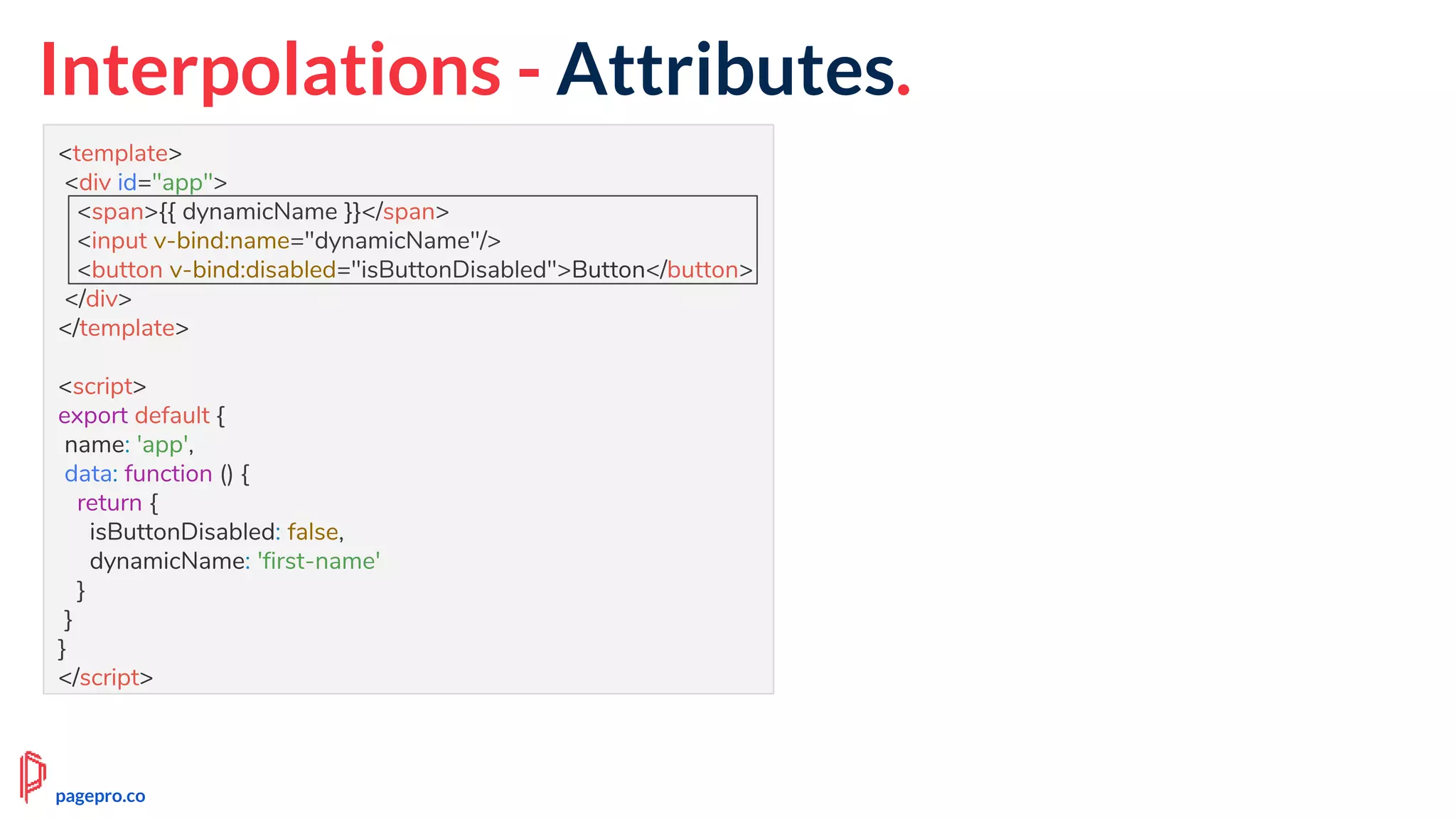 Interpolations - Attributes.
<template>
<div id="app">
<span>{{ dynamicName }}</span>
<input v-bind:name="dynamicName"/>
<button v-bind:disabled="isButtonDisabled">Button</button>
</div>
</template>
<script>
export default {
name: 'app',
data: function () {
return {
isButtonDisabled: false,
dynamicName: 'first-name'
}
}
}
</script>
pagepro.co
 
