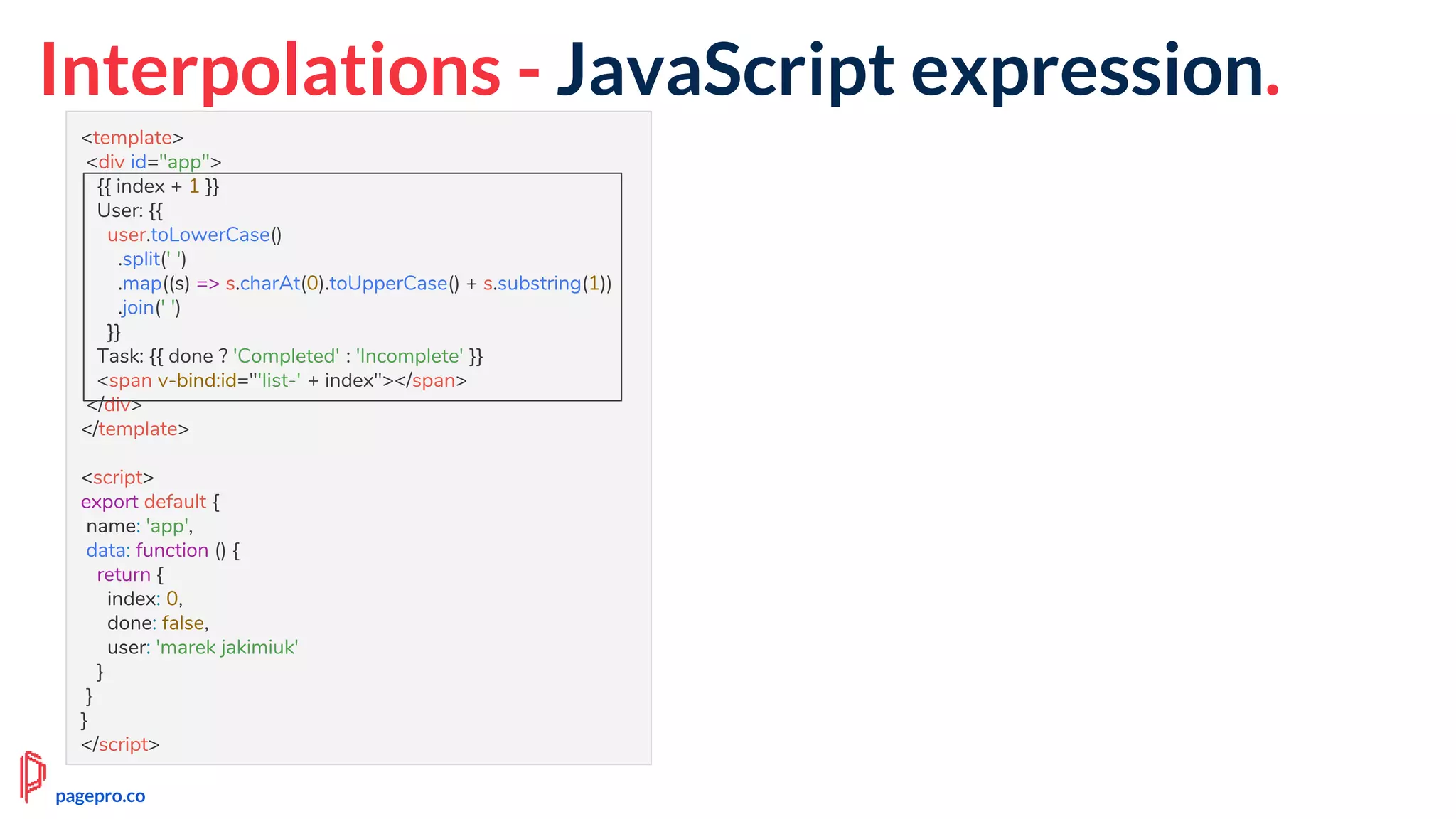 Interpolations - JavaScript expression.
<template>
<div id="app">
{{ index + 1 }}
User: {{
user.toLowerCase()
.split(' ')
.map((s) => s.charAt(0).toUpperCase() + s.substring(1))
.join(' ')
}}
Task: {{ done ? 'Completed' : 'Incomplete' }}
<span v-bind:id="'list-' + index"></span>
</div>
</template>
<script>
export default {
name: 'app',
data: function () {
return {
index: 0,
done: false,
user: 'marek jakimiuk'
}
}
}
</script>
pagepro.co
 
