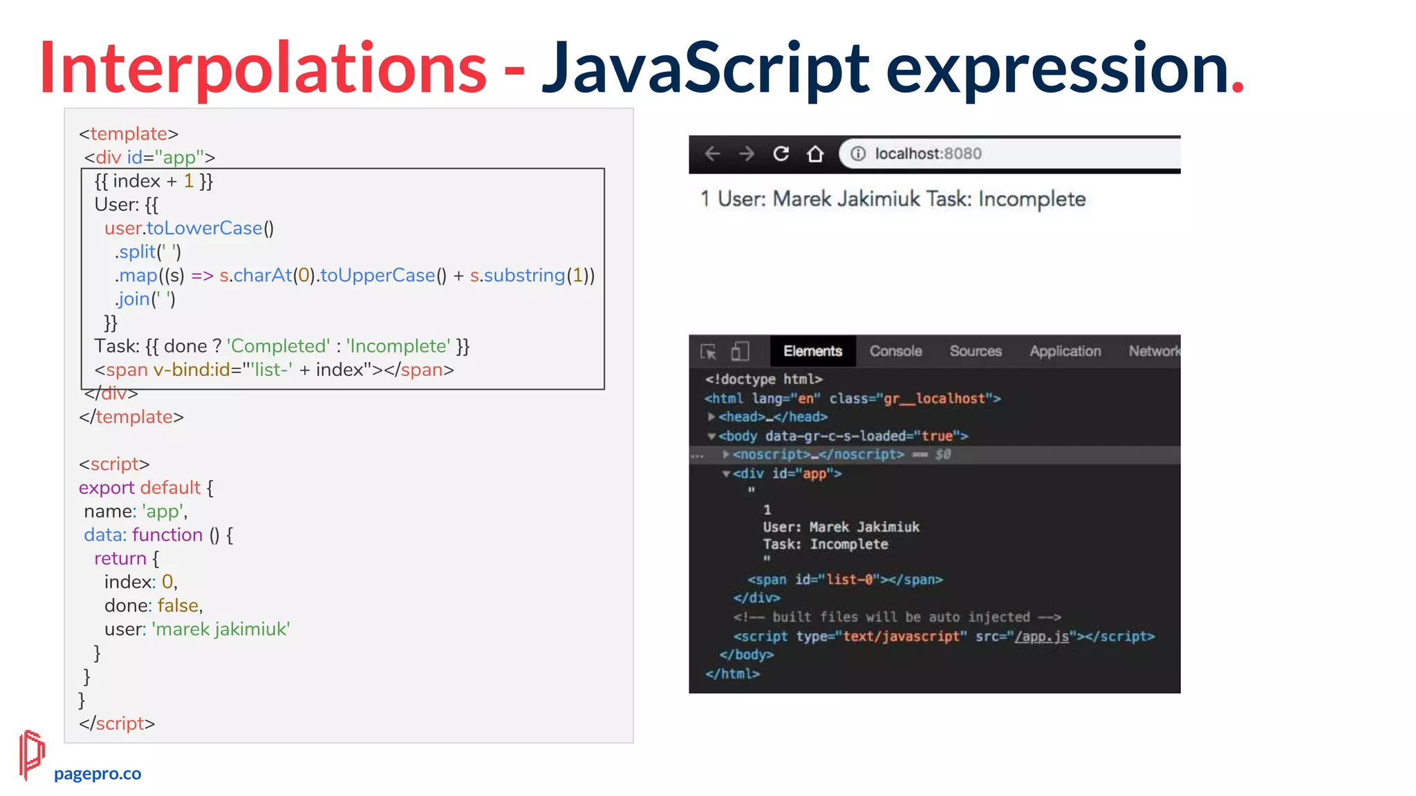 Interpolations - JavaScript expression.
<template>
<div id="app">
{{ index + 1 }}
User: {{
user.toLowerCase()
.split(' ')
.map((s) => s.charAt(0).toUpperCase() + s.substring(1))
.join(' ')
}}
Task: {{ done ? 'Completed' : 'Incomplete' }}
<span v-bind:id="'list-' + index"></span>
</div>
</template>
<script>
export default {
name: 'app',
data: function () {
return {
index: 0,
done: false,
user: 'marek jakimiuk'
}
}
}
</script>
pagepro.co
 