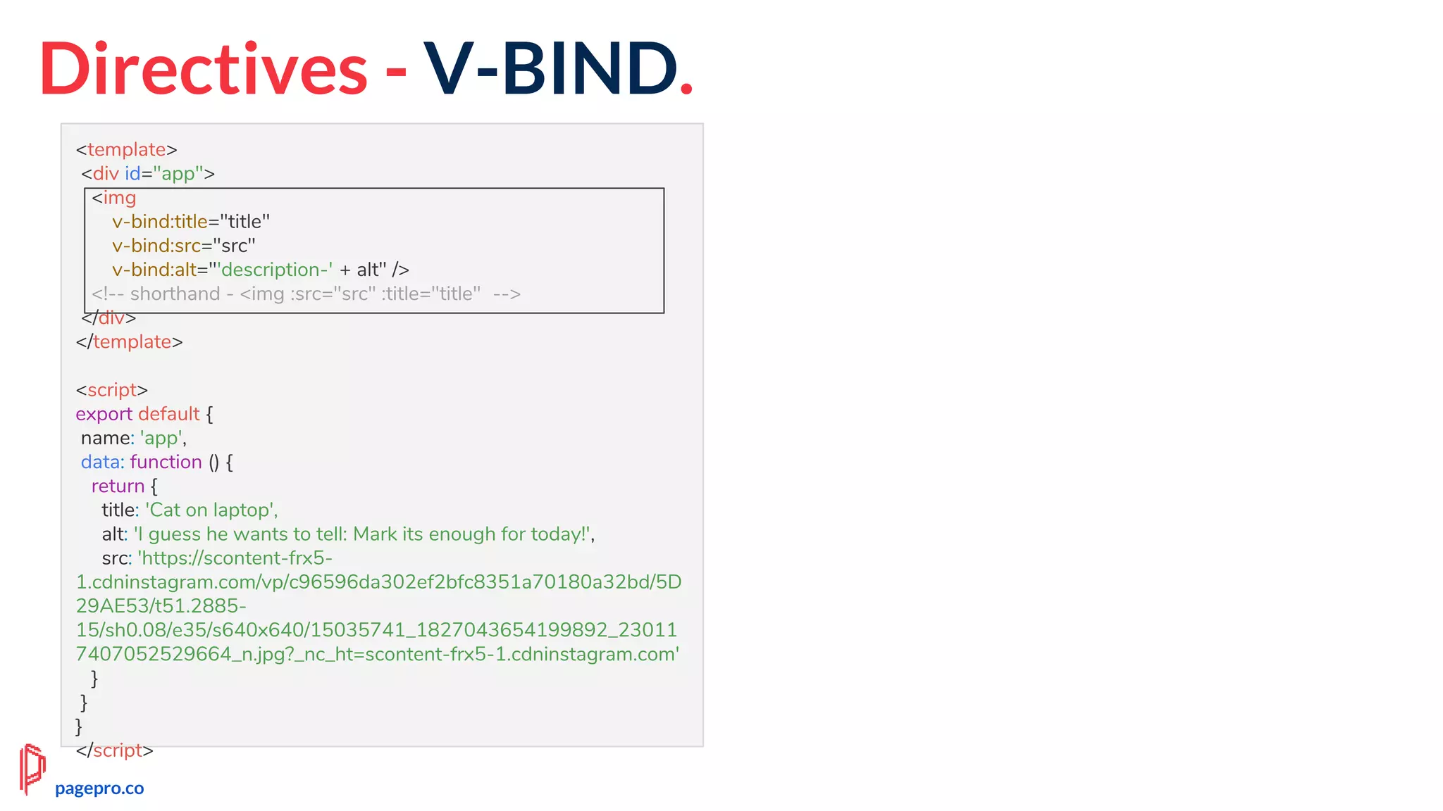 Directives - V-BIND.
<template>
<div id="app">
<img
v-bind:title="title"
v-bind:src="src"
v-bind:alt="'description-' + alt" />
<!-- shorthand - <img :src="src" :title="title" -->
</div>
</template>
<script>
export default {
name: 'app',
data: function () {
return {
title: 'Cat on laptop',
alt: 'I guess he wants to tell: Mark its enough for today!',
src: 'https://scontent-frx5-
1.cdninstagram.com/vp/c96596da302ef2bfc8351a70180a32bd/5D
29AE53/t51.2885-
15/sh0.08/e35/s640x640/15035741_1827043654199892_23011
7407052529664_n.jpg?_nc_ht=scontent-frx5-1.cdninstagram.com'
}
}
}
</script>
pagepro.co
 