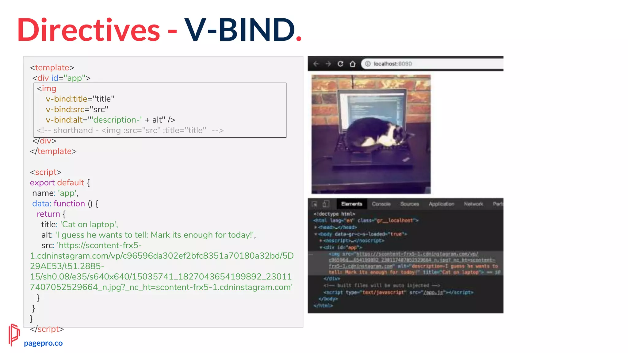 Directives - V-BIND.
<template>
<div id="app">
<img
v-bind:title="title"
v-bind:src="src"
v-bind:alt="'description-' + alt" />
<!-- shorthand - <img :src="src" :title="title" -->
</div>
</template>
<script>
export default {
name: 'app',
data: function () {
return {
title: 'Cat on laptop',
alt: 'I guess he wants to tell: Mark its enough for today!',
src: 'https://scontent-frx5-
1.cdninstagram.com/vp/c96596da302ef2bfc8351a70180a32bd/5D
29AE53/t51.2885-
15/sh0.08/e35/s640x640/15035741_1827043654199892_23011
7407052529664_n.jpg?_nc_ht=scontent-frx5-1.cdninstagram.com'
}
}
}
</script>
pagepro.co
 