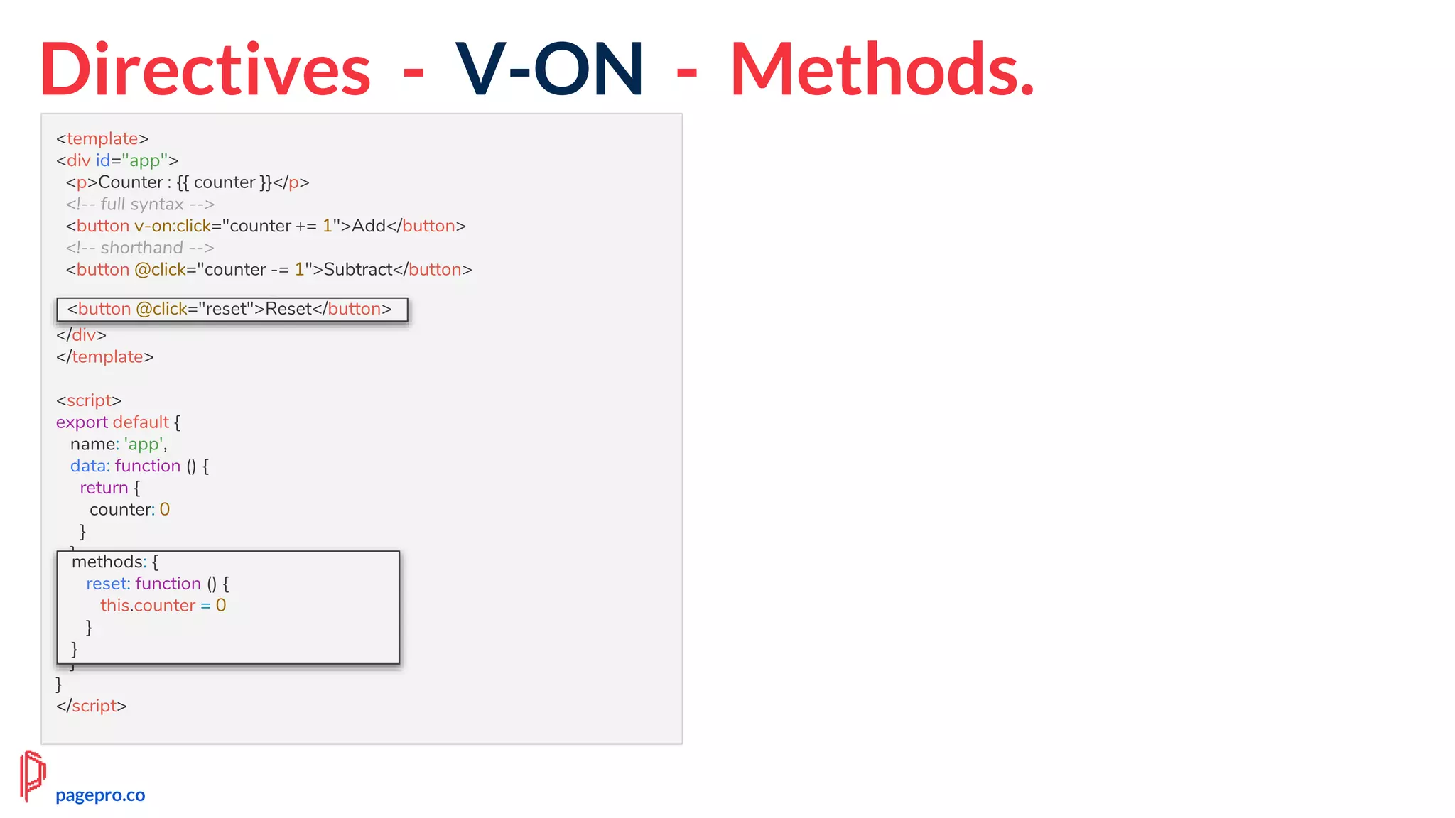 Directives - V-ON - Methods.
<template>
<div id="app">
<p>Counter : {{ counter }}</p>
<!-- full syntax -->
<button v-on:click="counter += 1">Add</button>
<!-- shorthand -->
<button @click="counter -= 1">Subtract</button>
<button @click="reset">Reset</button>
</div>
</template>
<script>
export default {
name: 'app',
data: function () {
return {
counter: 0
}
},
methods: {
reset: function () {
this.counter = 0
}
}
}
</script>
methods: {
reset: function () {
this.counter = 0
}
}
<button @click="reset">Reset</button>
pagepro.co
 