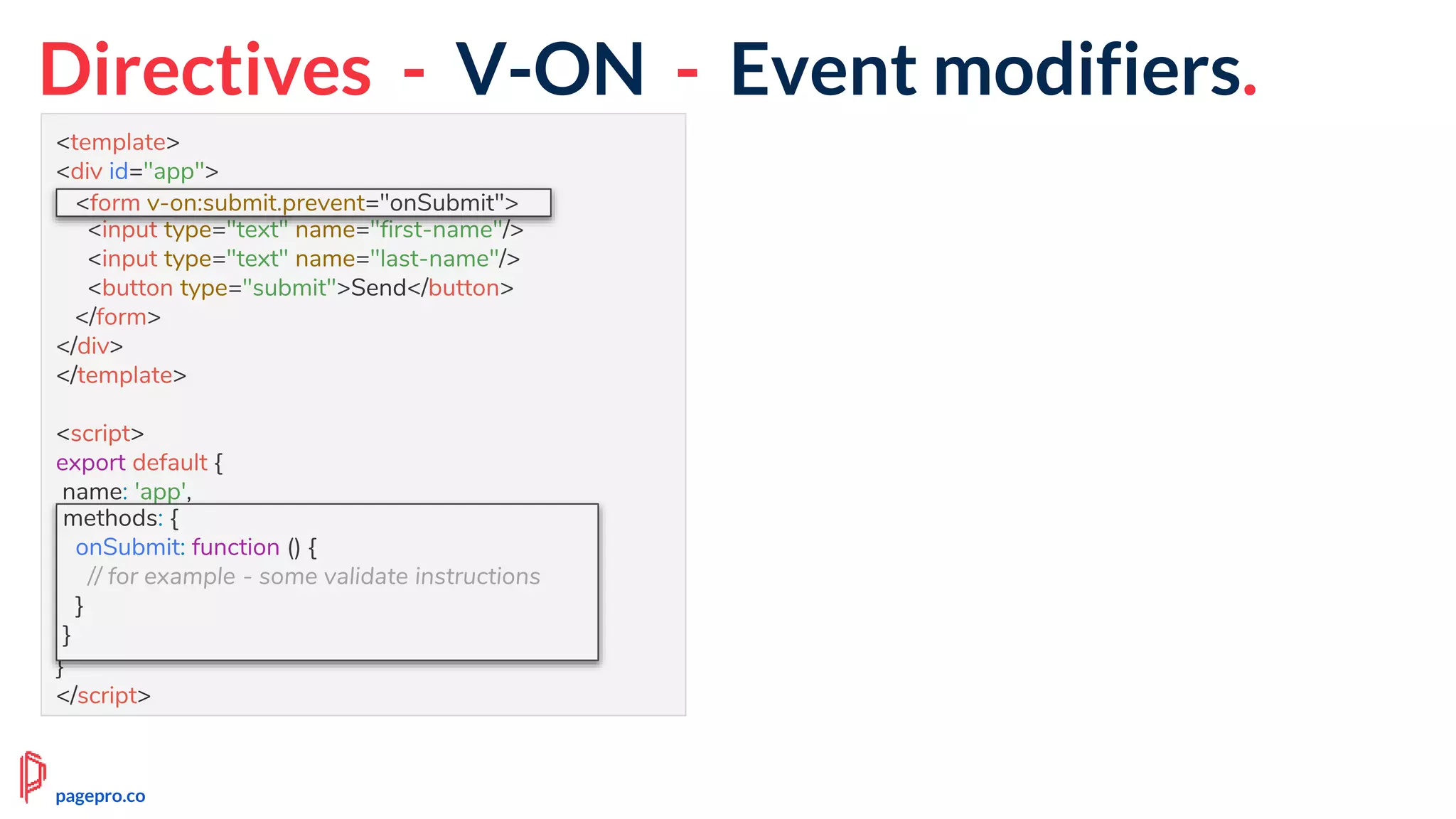 Directives - V-ON - Event modifiers.
<template>
<div id="app">
<form v-on:submit.prevent="onSubmit">
<input type="text" name="first-name"/>
<input type="text" name="last-name"/>
<button type="submit">Send</button>
</form>
</div>
</template>
<script>
export default {
name: 'app',
methods: {
onSubmit: function () {
// for example - some validate instructions
}
}
}
</script>
<form v-on:submit.prevent="onSubmit">
methods: {
onSubmit: function () {
// for example - some validate instructions
}
}
pagepro.co
 