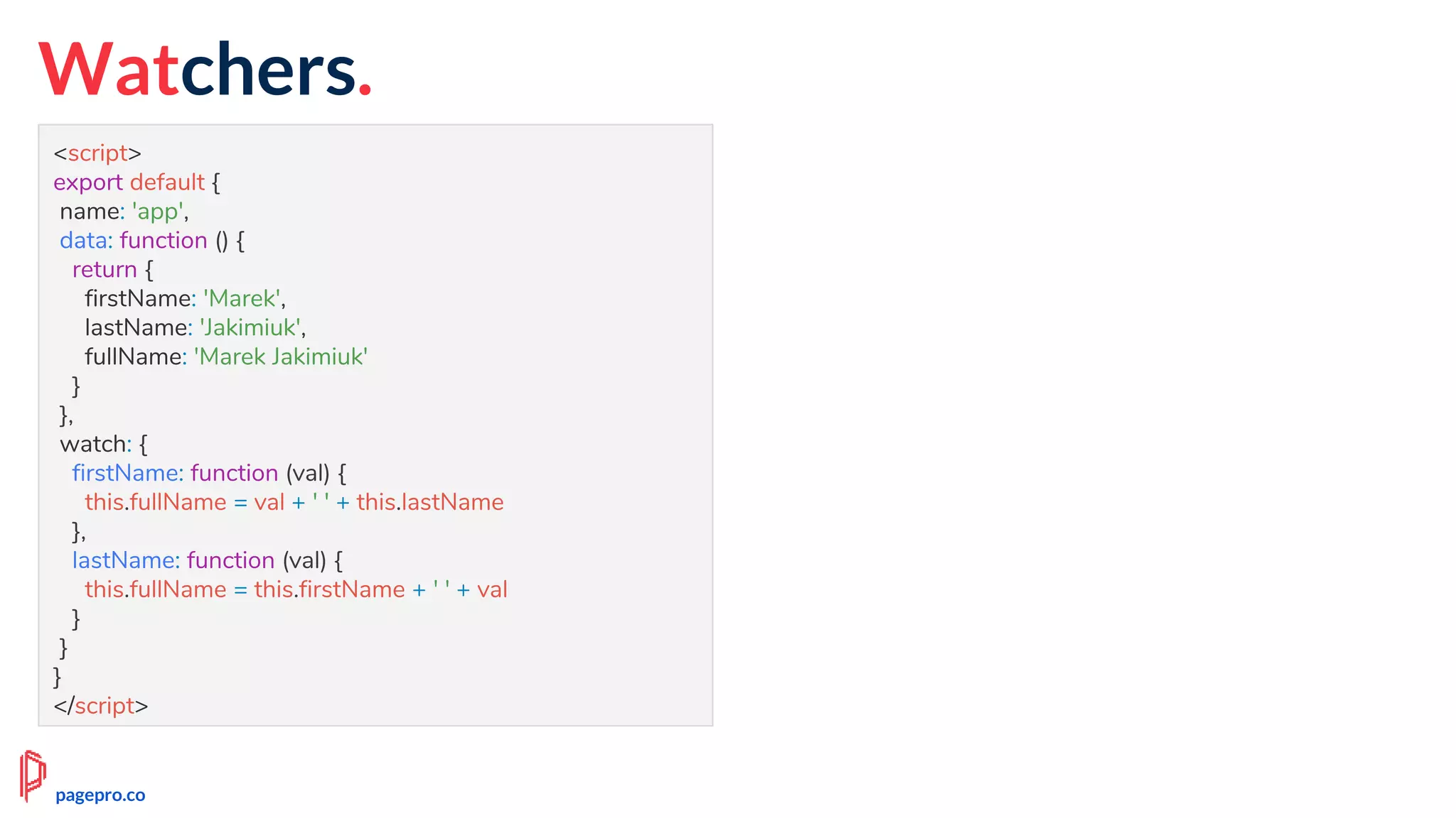 Watchers.
<script>
export default {
name: 'app',
data: function () {
return {
firstName: 'Marek',
lastName: 'Jakimiuk',
fullName: 'Marek Jakimiuk'
}
},
watch: {
firstName: function (val) {
this.fullName = val + ' ' + this.lastName
},
lastName: function (val) {
this.fullName = this.firstName + ' ' + val
}
}
}
</script>
pagepro.co
 
