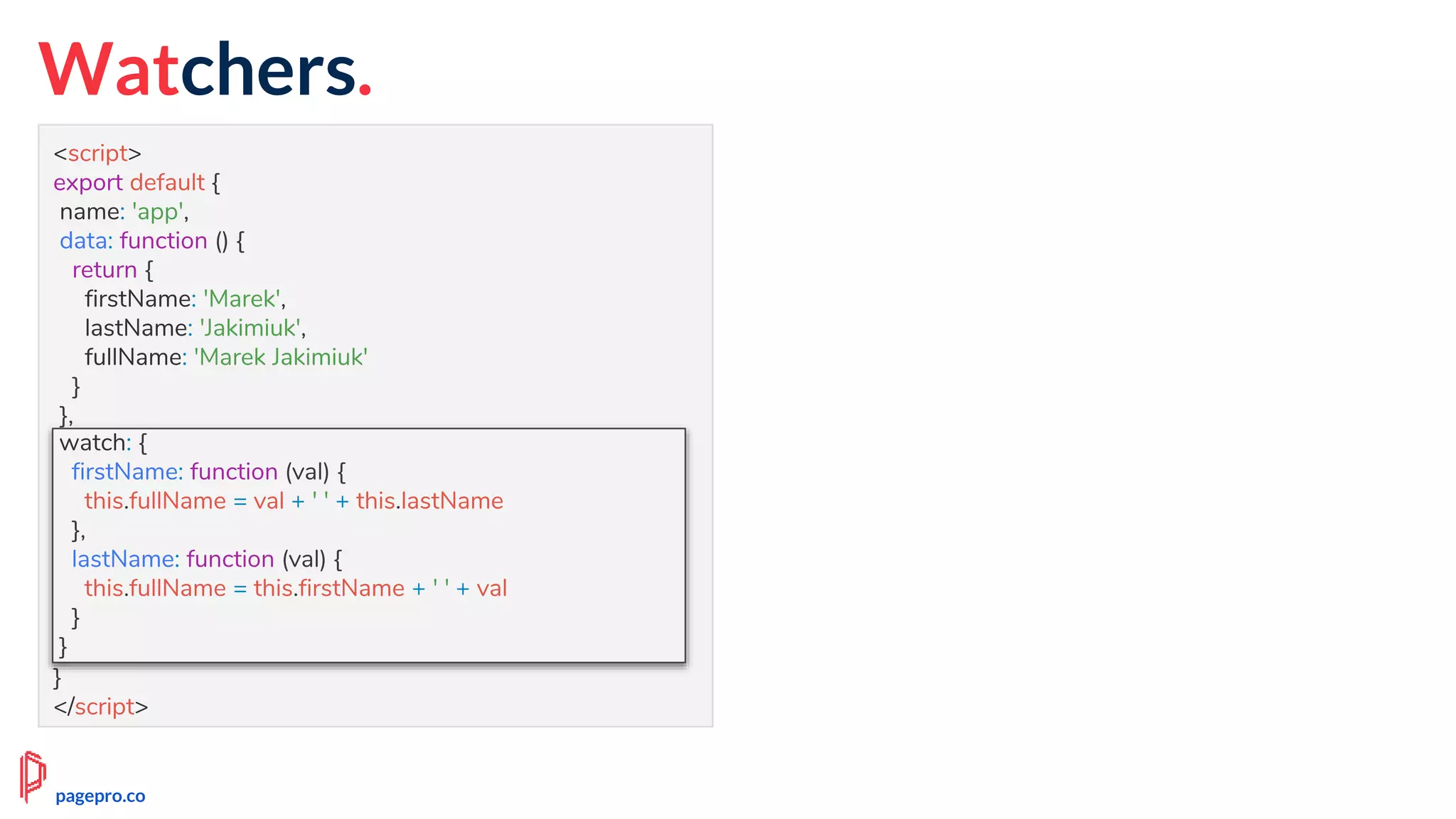 Watchers.
<script>
export default {
name: 'app',
data: function () {
return {
firstName: 'Marek',
lastName: 'Jakimiuk',
fullName: 'Marek Jakimiuk'
}
},
watch: {
firstName: function (val) {
this.fullName = val + ' ' + this.lastName
},
lastName: function (val) {
this.fullName = this.firstName + ' ' + val
}
}
}
</script>
watch: {
firstName: function (val) {
this.fullName = val + ' ' + this.lastName
},
lastName: function (val) {
this.fullName = this.firstName + ' ' + val
}
}
pagepro.co
 