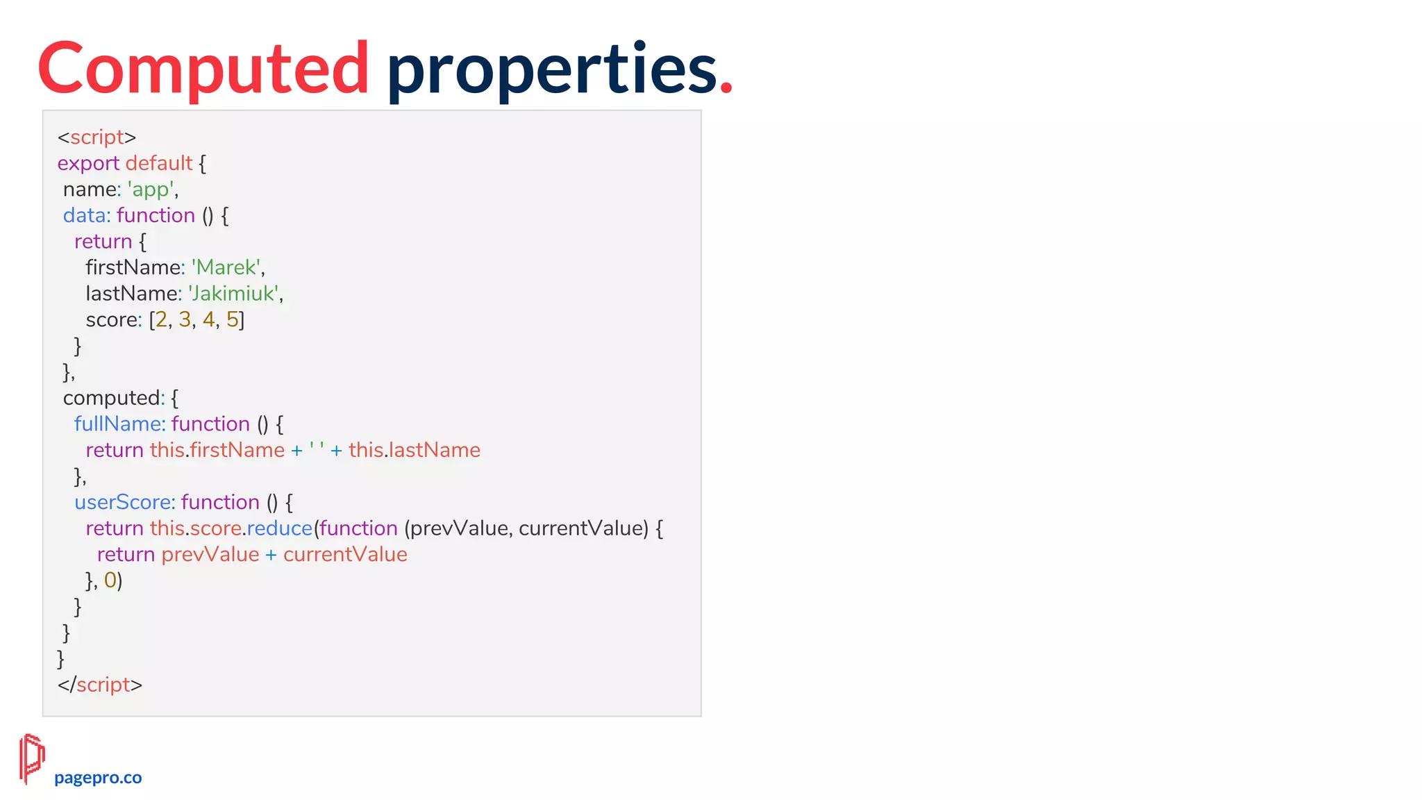Computed properties.
<script>
export default {
name: 'app',
data: function () {
return {
firstName: 'Marek',
lastName: 'Jakimiuk',
score: [2, 3, 4, 5]
}
},
computed: {
fullName: function () {
return this.firstName + ' ' + this.lastName
},
userScore: function () {
return this.score.reduce(function (prevValue, currentValue) {
return prevValue + currentValue
}, 0)
}
}
}
</script>
pagepro.co
 