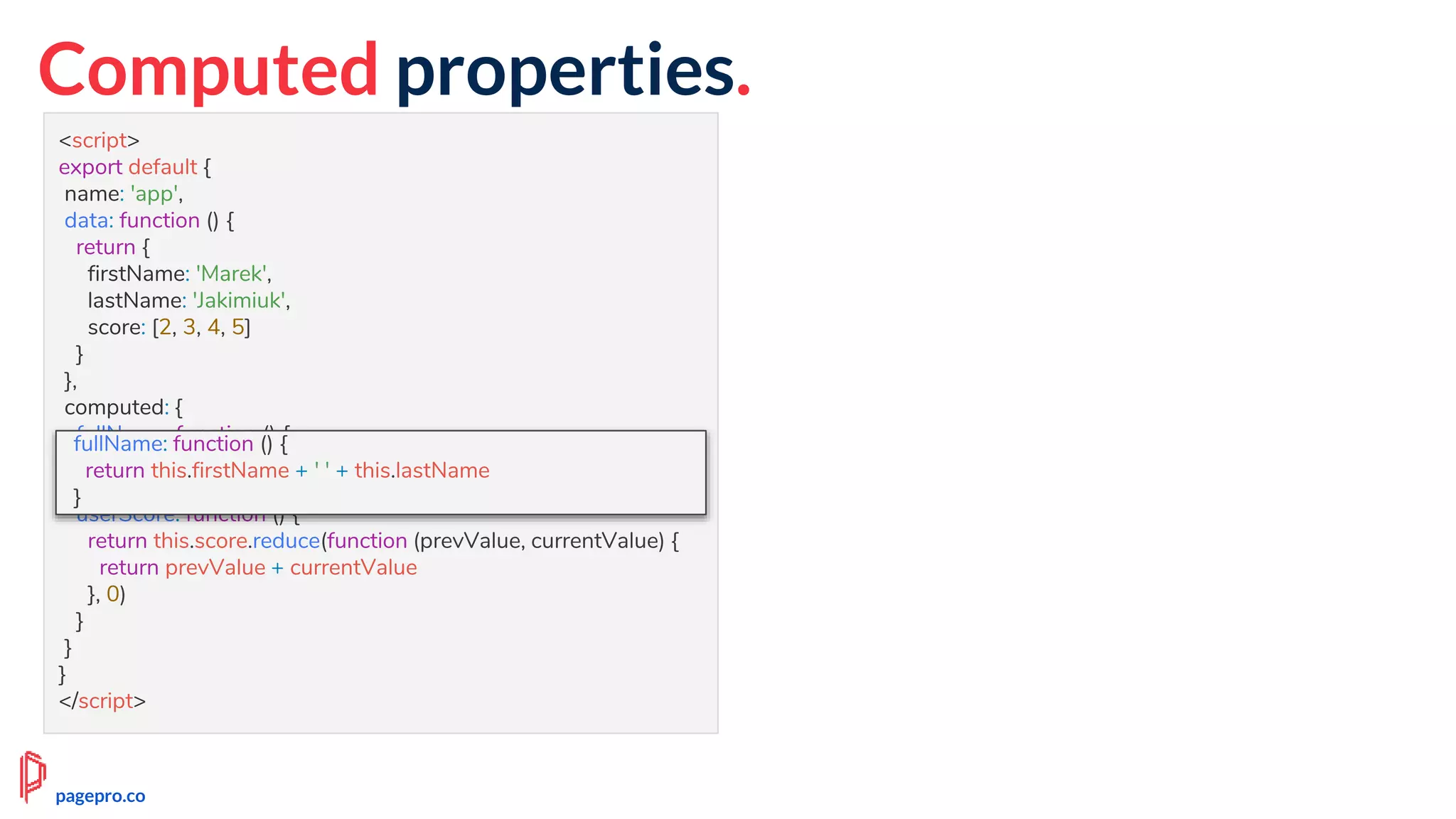 Computed properties.
<script>
export default {
name: 'app',
data: function () {
return {
firstName: 'Marek',
lastName: 'Jakimiuk',
score: [2, 3, 4, 5]
}
},
computed: {
fullName: function () {
return this.firstName + ' ' + this.lastName
},
userScore: function () {
return this.score.reduce(function (prevValue, currentValue) {
return prevValue + currentValue
}, 0)
}
}
}
</script>
fullName: function () {
return this.firstName + ' ' + this.lastName
}
pagepro.co
 