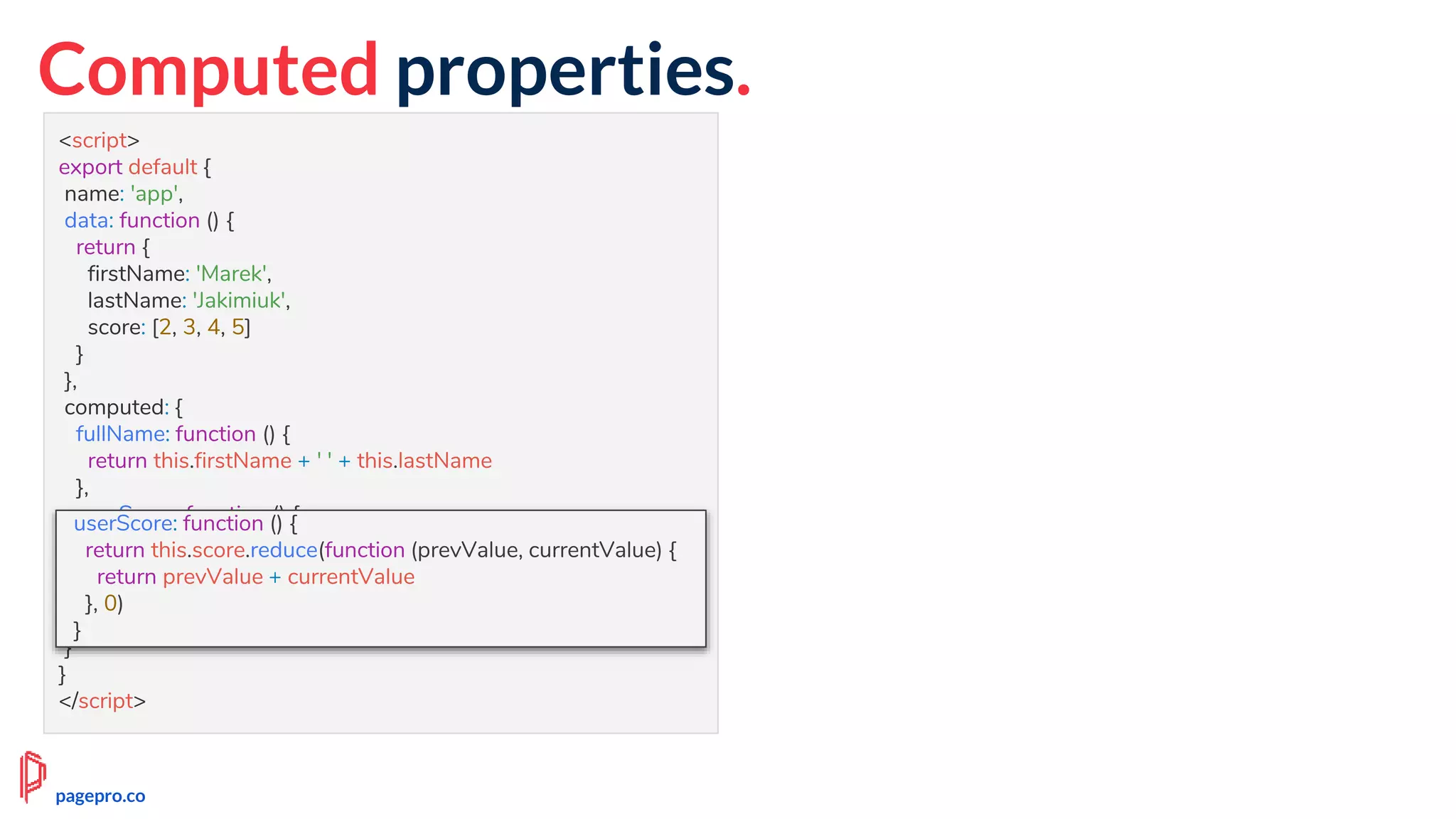 Computed properties.
<script>
export default {
name: 'app',
data: function () {
return {
firstName: 'Marek',
lastName: 'Jakimiuk',
score: [2, 3, 4, 5]
}
},
computed: {
fullName: function () {
return this.firstName + ' ' + this.lastName
},
userScore: function () {
return this.score.reduce(function (prevValue, currentValue) {
return prevValue + currentValue
}, 0)
}
}
}
</script>
userScore: function () {
return this.score.reduce(function (prevValue, currentValue) {
return prevValue + currentValue
}, 0)
}
pagepro.co
 