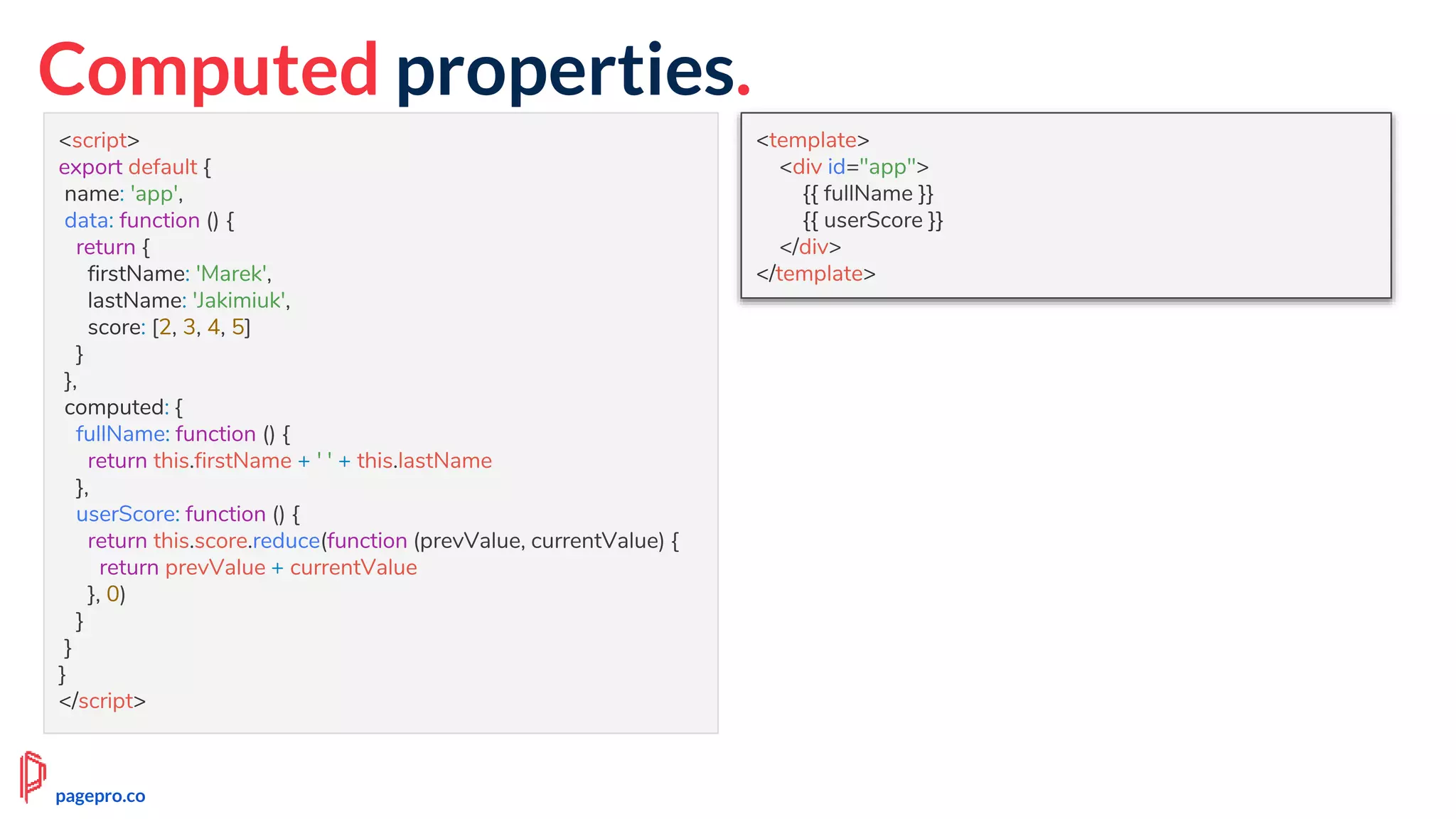 Computed properties.
<script>
export default {
name: 'app',
data: function () {
return {
firstName: 'Marek',
lastName: 'Jakimiuk',
score: [2, 3, 4, 5]
}
},
computed: {
fullName: function () {
return this.firstName + ' ' + this.lastName
},
userScore: function () {
return this.score.reduce(function (prevValue, currentValue) {
return prevValue + currentValue
}, 0)
}
}
}
</script>
<template>
<div id="app">
{{ fullName }}
{{ userScore }}
</div>
</template>
pagepro.co
 