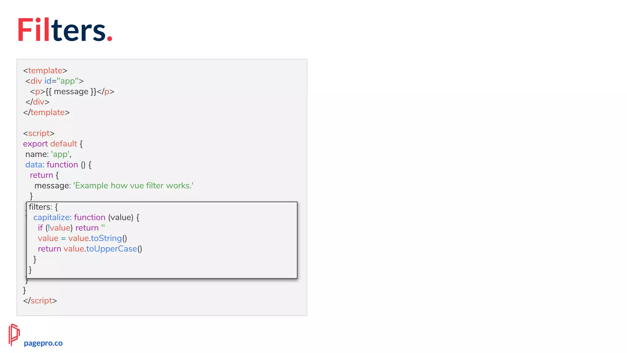 Filters.
<template>
<div id="app">
<p>{{ message }}</p>
</div>
</template>
<script>
export default {
name: 'app',
data: function () {
return {
message: 'Example how vue filter works.'
}
},
filters: {
capitalize: function (value) {
if (!value) return ''
value = value.toString()
return value.toUpperCase()
}
}
}
</script>
filters: {
capitalize: function (value) {
if (!value) return ''
value = value.toString()
return value.toUpperCase()
}
}
pagepro.co
 
