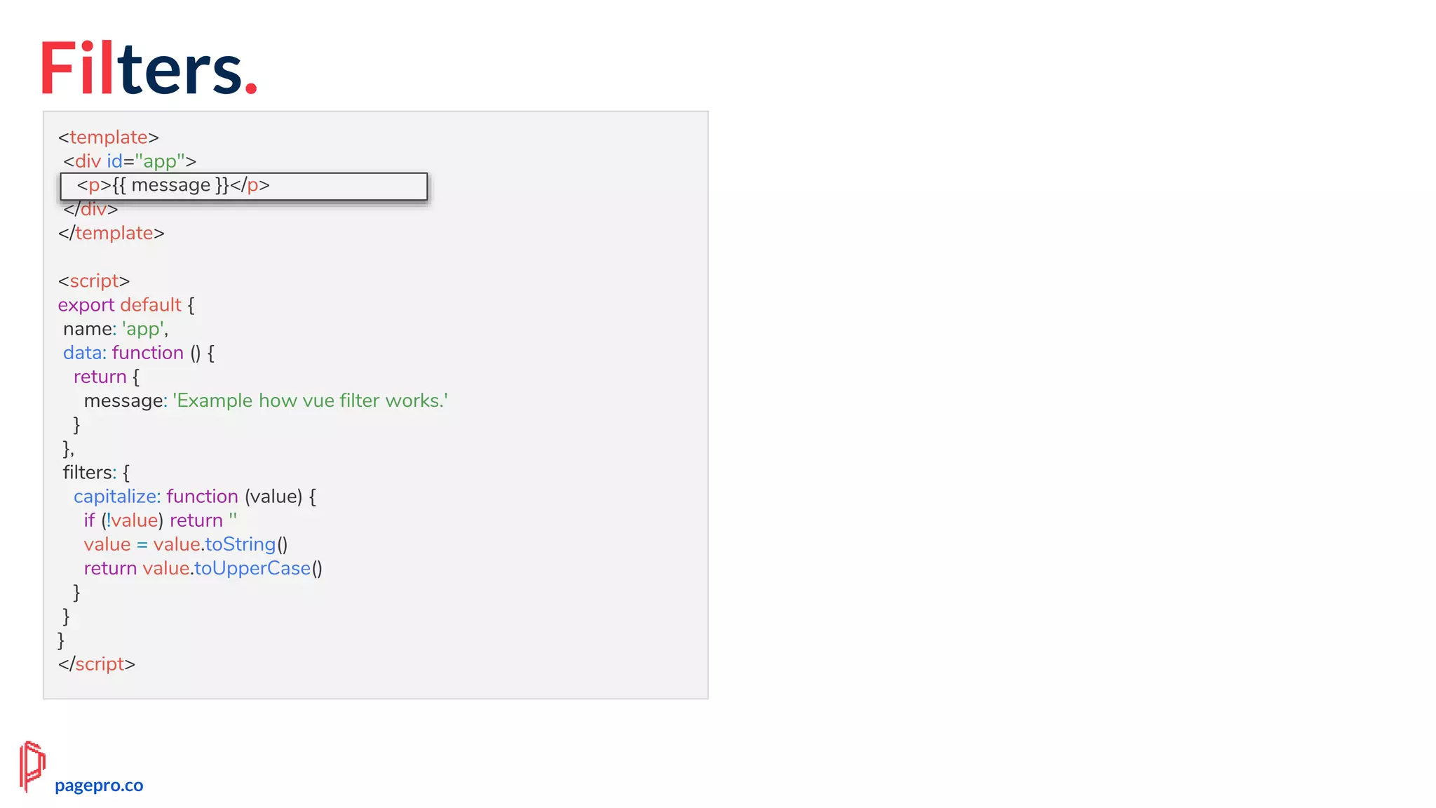 Filters.
<template>
<div id="app">
<p>{{ message | capitalize }}</p>
</div>
</template>
<script>
export default {
name: 'app',
data: function () {
return {
message: 'Example how vue filter works.'
}
},
filters: {
capitalize: function (value) {
if (!value) return ''
value = value.toString()
return value.toUpperCase()
}
}
}
</script>
<p>{{ message }}</p>
pagepro.co
 