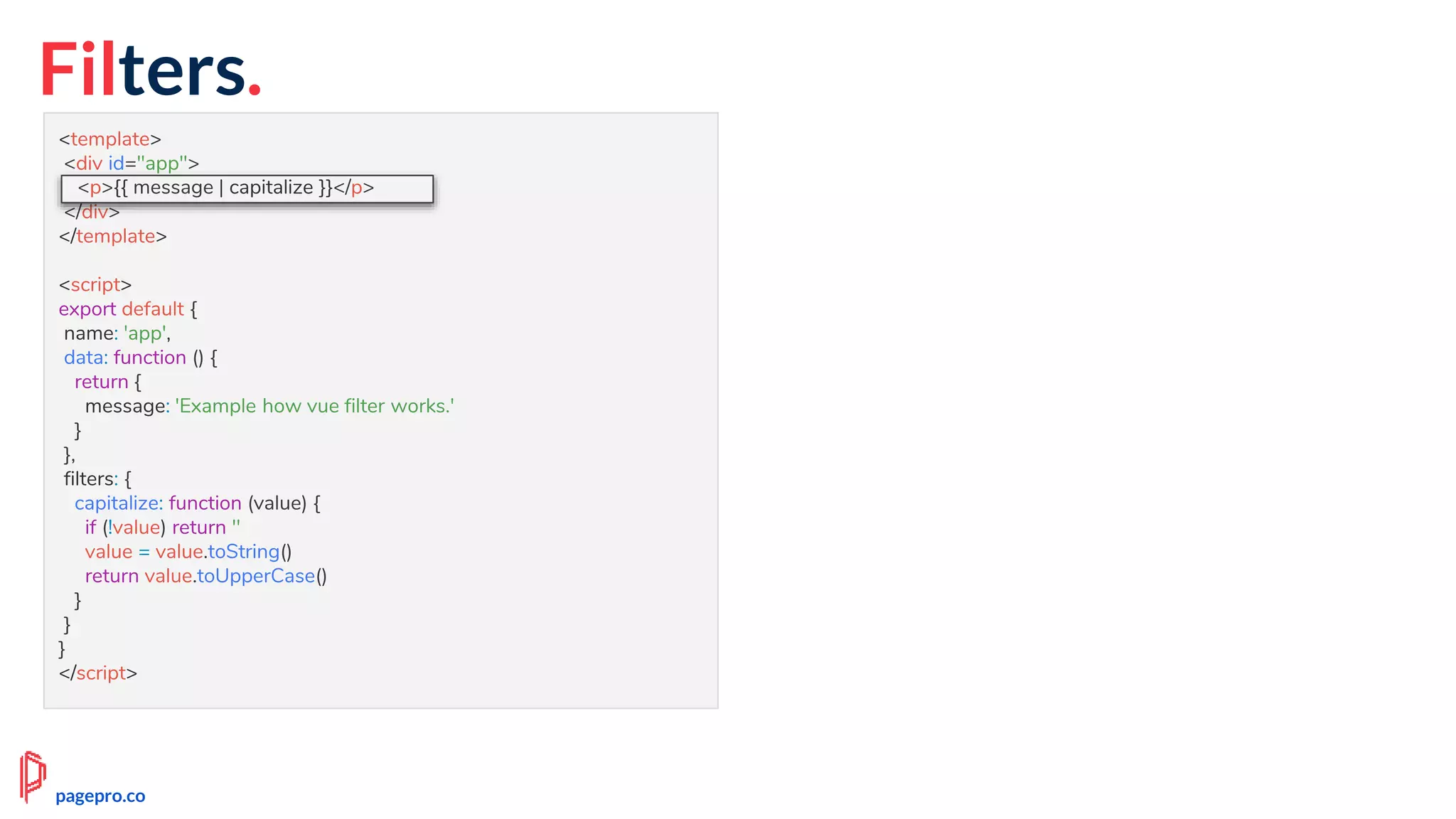 Filters.
<template>
<div id="app">
<p>{{ message | capitalize }}</p>
</div>
</template>
<script>
export default {
name: 'app',
data: function () {
return {
message: 'Example how vue filter works.'
}
},
filters: {
capitalize: function (value) {
if (!value) return ''
value = value.toString()
return value.toUpperCase()
}
}
}
</script>
<p>{{ message | capitalize }}</p>
pagepro.co
 