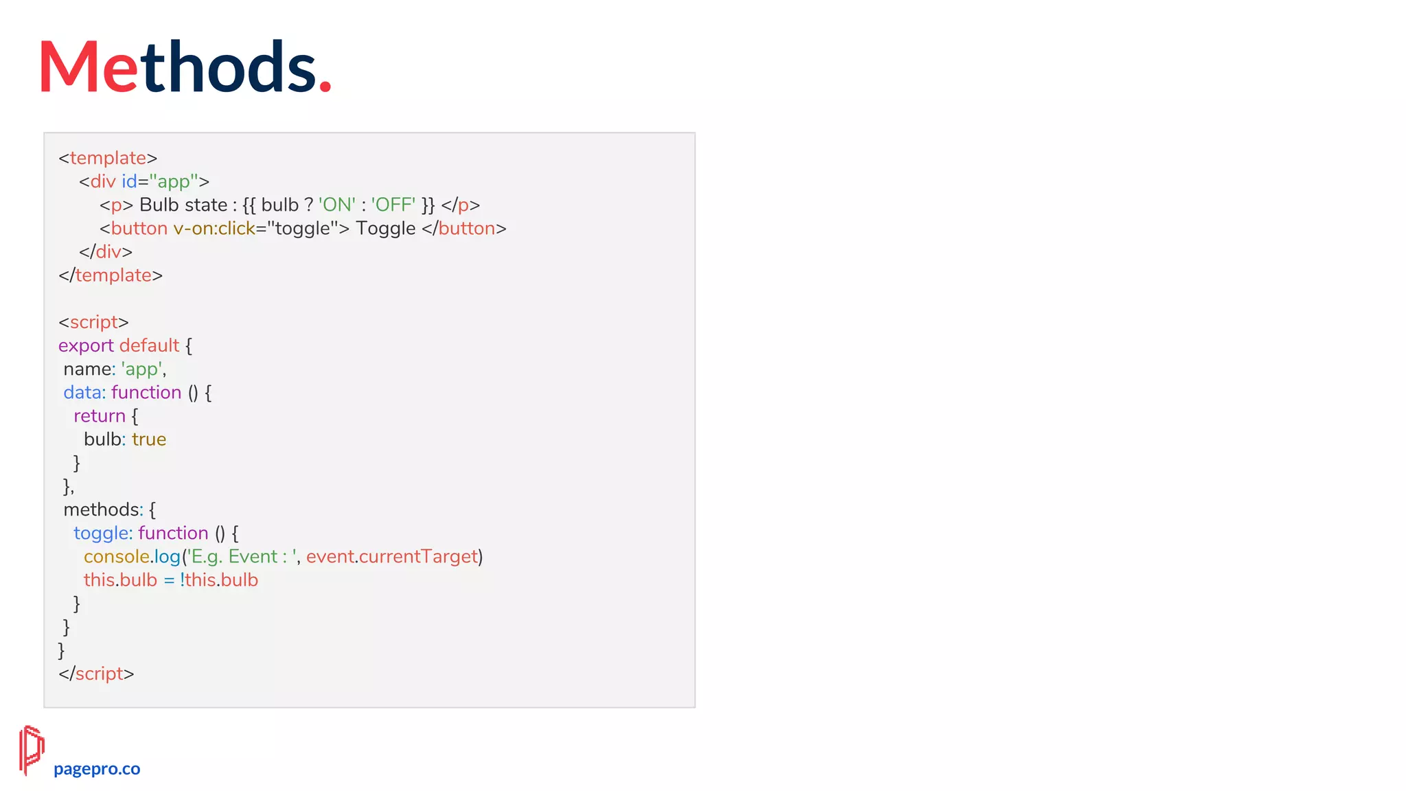 Methods.
<template>
<div id="app">
<p> Bulb state : {{ bulb ? 'ON' : 'OFF' }} </p>
<button v-on:click="toggle"> Toggle </button>
</div>
</template>
<script>
export default {
name: 'app',
data: function () {
return {
bulb: true
}
},
methods: {
toggle: function () {
console.log('E.g. Event : ', event.currentTarget)
this.bulb = !this.bulb
}
}
}
</script>
pagepro.co
 