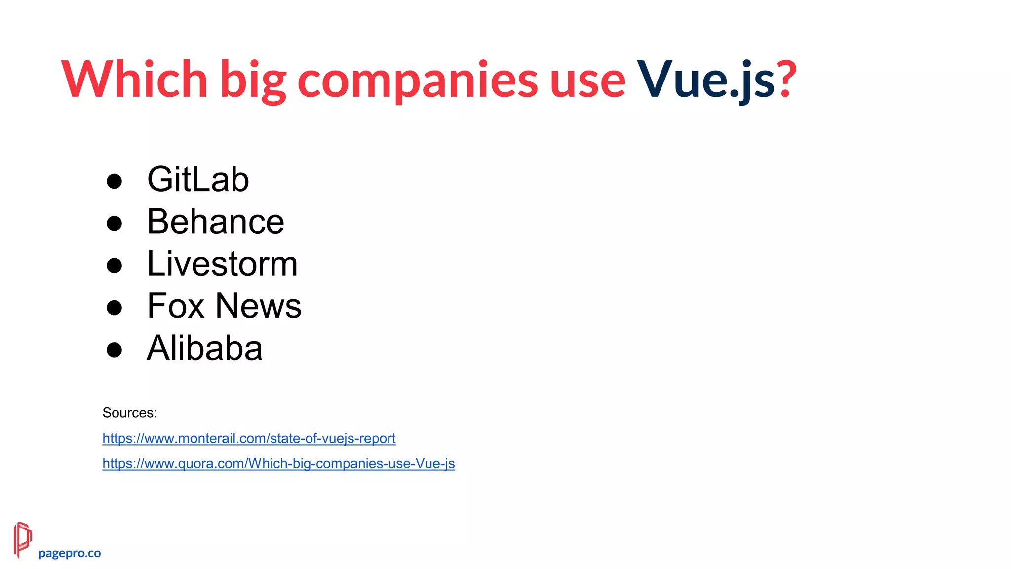 Which big companies use Vue.js?
Sources:
https://www.monterail.com/state-of-vuejs-report
https://www.quora.com/Which-big-companies-use-Vue-js
● GitLab
● Behance
● Livestorm
● Fox News
● Alibaba
pagepro.co
 