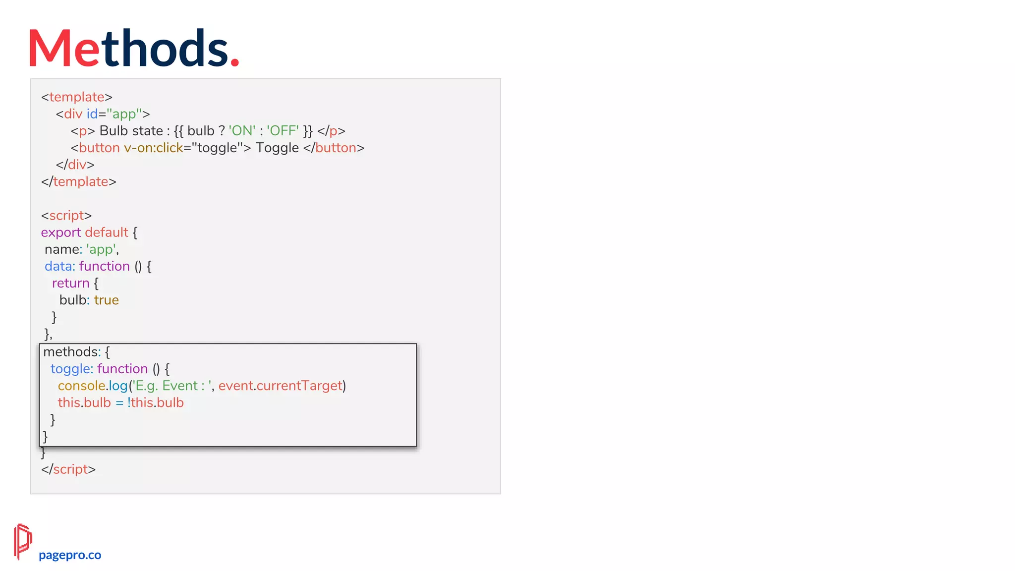 Methods.
<template>
<div id="app">
<p> Bulb state : {{ bulb ? 'ON' : 'OFF' }} </p>
<button v-on:click="toggle"> Toggle </button>
</div>
</template>
<script>
export default {
name: 'app',
data: function () {
return {
bulb: true
}
},
methods: {
toggle: function () {
this.bulb = !this.bulb
}
}
}
</script>
methods: {
toggle: function () {
console.log('E.g. Event : ', event.currentTarget)
this.bulb = !this.bulb
}
}
pagepro.co
 