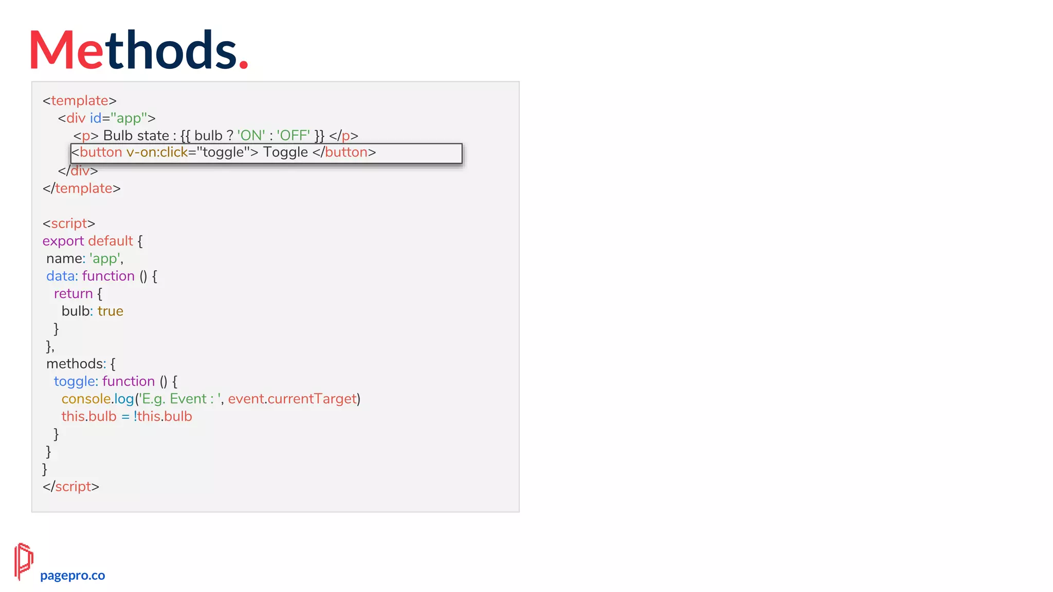 Methods.
<template>
<div id="app">
<p> Bulb state : {{ bulb ? 'ON' : 'OFF' }} </p>
<button v-on:click="toggle"> Toggle </button>
</div>
</template>
<script>
export default {
name: 'app',
data: function () {
return {
bulb: true
}
},
methods: {
toggle: function () {
console.log('E.g. Event : ', event.currentTarget)
this.bulb = !this.bulb
}
}
}
</script>
<button v-on:click="toggle"> Toggle </button>
pagepro.co
 