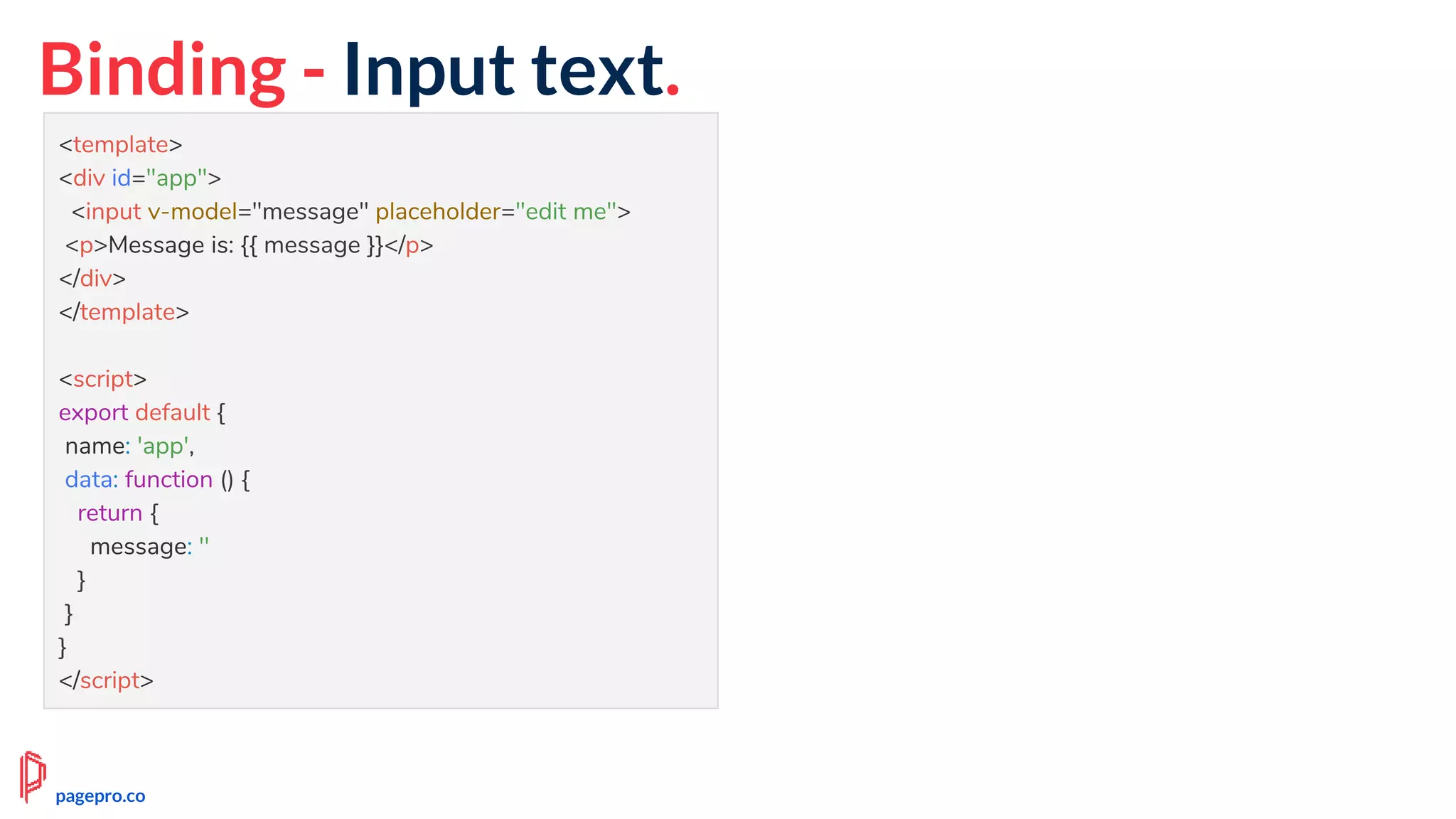 Binding - Input text.
<template>
<div id="app">
<input v-model="message" placeholder="edit me">
<p>Message is: {{ message }}</p>
</div>
</template>
<script>
export default {
name: 'app',
data: function () {
return {
message: ''
}
}
}
</script>
pagepro.co
 