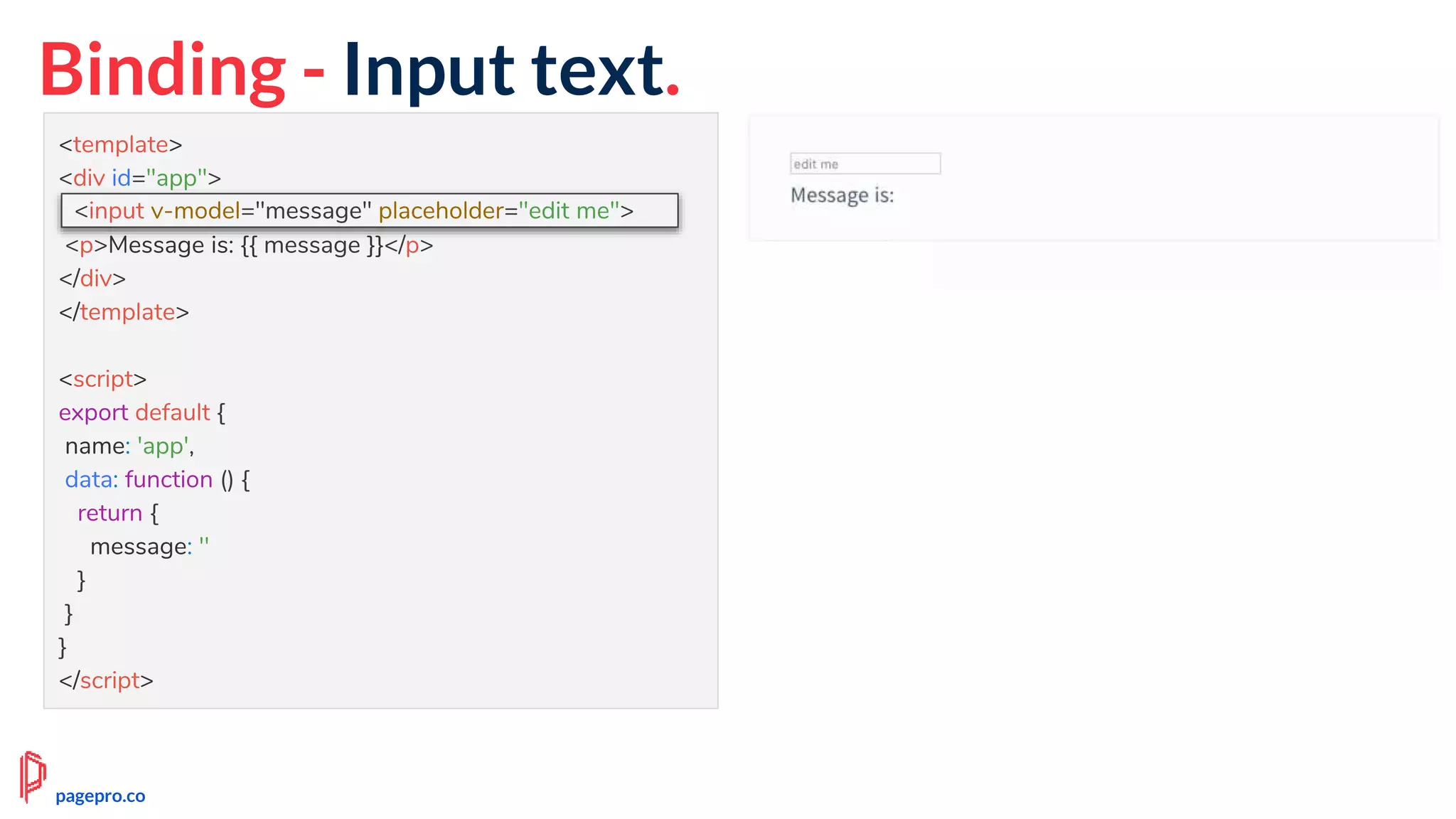 Binding - Input text.
<template>
<div id="app">
<input v-model="message" placeholder="edit me">
<p>Message is: {{ message }}</p>
</div>
</template>
<script>
export default {
name: 'app',
data: function () {
return {
message: ''
}
}
}
</script>
<input v-model="message" placeholder="edit me">
pagepro.co
 