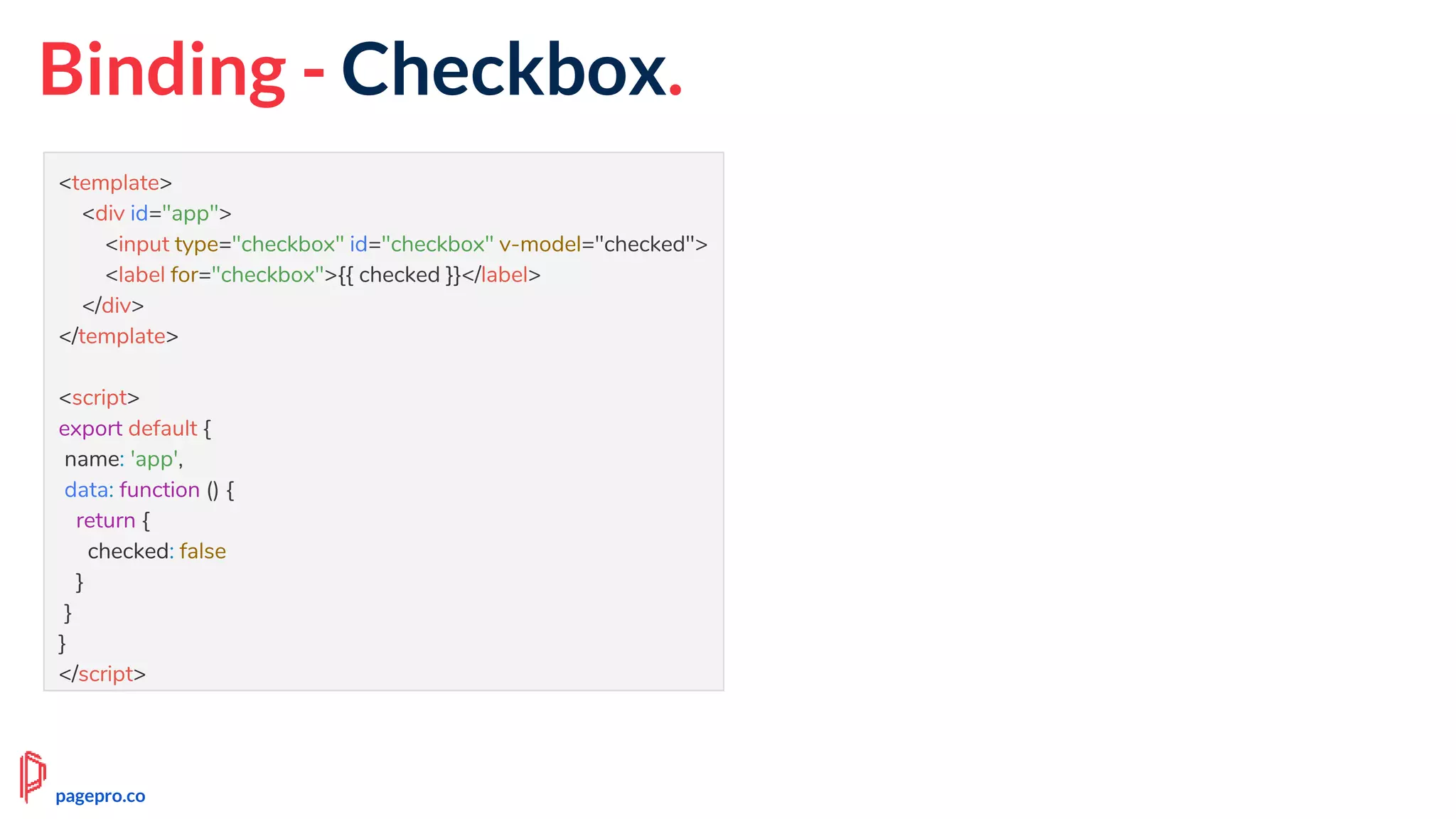 Binding - Checkbox.
<template>
<div id="app">
<input type="checkbox" id="checkbox" v-model="checked">
<label for="checkbox">{{ checked }}</label>
</div>
</template>
<script>
export default {
name: 'app',
data: function () {
return {
checked: false
}
}
}
</script>
pagepro.co
 