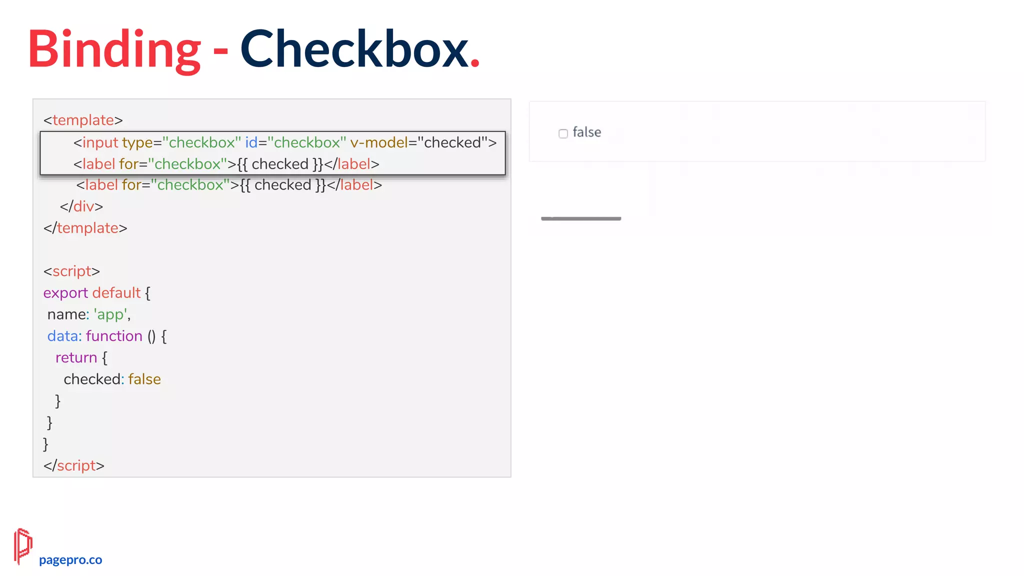 Binding - Checkbox.
<template>
<div id="app">
<input type="checkbox" id="checkbox" v-model="checked">
<label for="checkbox">{{ checked }}</label>
</div>
</template>
<script>
export default {
name: 'app',
data: function () {
return {
checked: false
}
}
}
</script>
<input type="checkbox" id="checkbox" v-model="checked">
<label for="checkbox">{{ checked }}</label>
pagepro.co
 