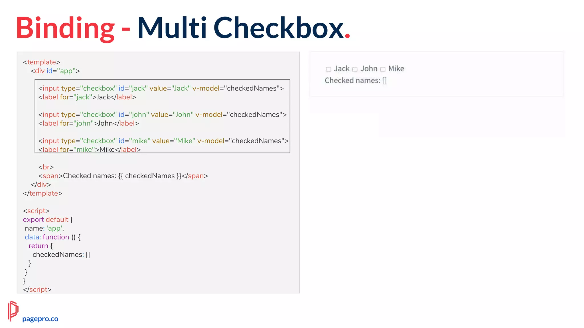 Binding - Multi Checkbox.
<template>
<div id="app">
<input type="checkbox" id="jack" value="Jack" v-model="checkedNames">
<label for="jack">Jack</label>
<input type="checkbox" id="john" value="John" v-model="checkedNames">
<label for="john">John</label>
<input type="checkbox" id="mike" value="Mike" v-model="checkedNames">
<label for="mike">Mike</label>
<br>
<span>Checked names: {{ checkedNames }}</span>
</div>
</template>
<script>
export default {
name: 'app',
data: function () {
return {
checkedNames: []
}
}
}
</script>
pagepro.co
 