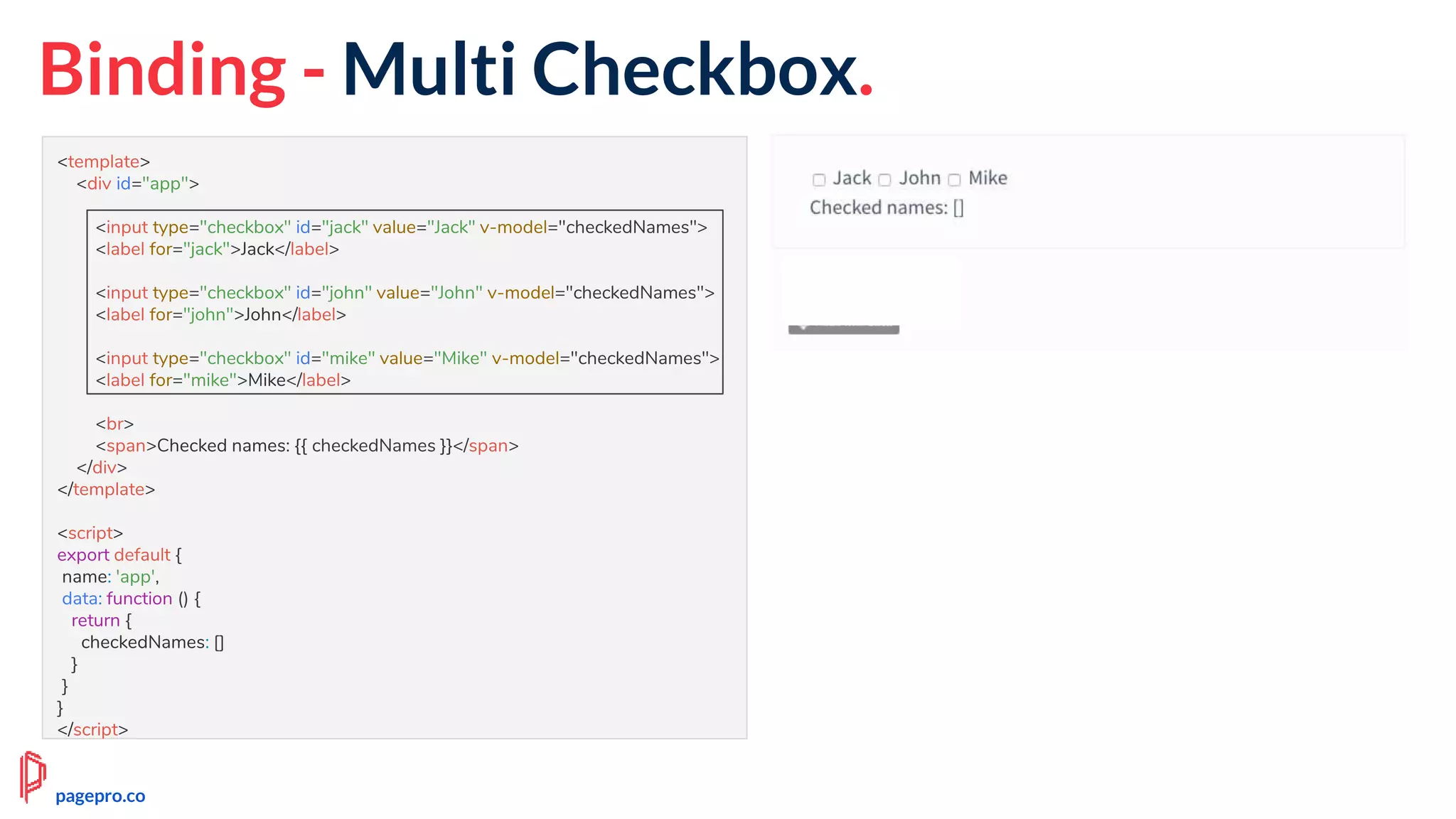 Binding - Multi Checkbox.
<template>
<div id="app">
<input type="checkbox" id="jack" value="Jack" v-model="checkedNames">
<label for="jack">Jack</label>
<input type="checkbox" id="john" value="John" v-model="checkedNames">
<label for="john">John</label>
<input type="checkbox" id="mike" value="Mike" v-model="checkedNames">
<label for="mike">Mike</label>
<br>
<span>Checked names: {{ checkedNames }}</span>
</div>
</template>
<script>
export default {
name: 'app',
data: function () {
return {
checkedNames: []
}
}
}
</script>
pagepro.co
 