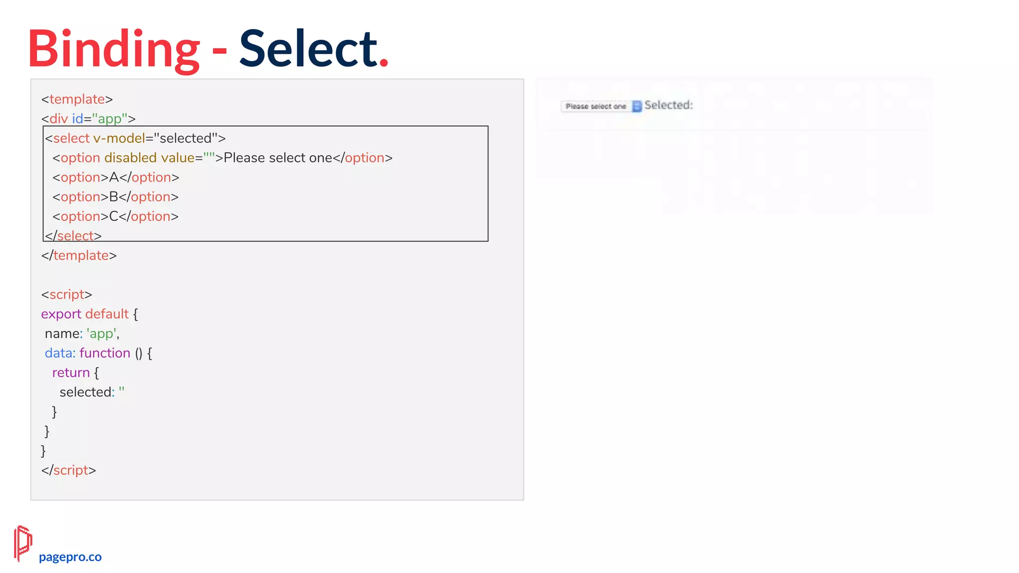 Binding - Select.
<template>
<div id="app">
<select v-model="selected">
<option disabled value="">Please select one</option>
<option>A</option>
<option>B</option>
<option>C</option>
</select>
</template>
<script>
export default {
name: 'app',
data: function () {
return {
selected: ''
}
}
}
</script>
pagepro.co
 