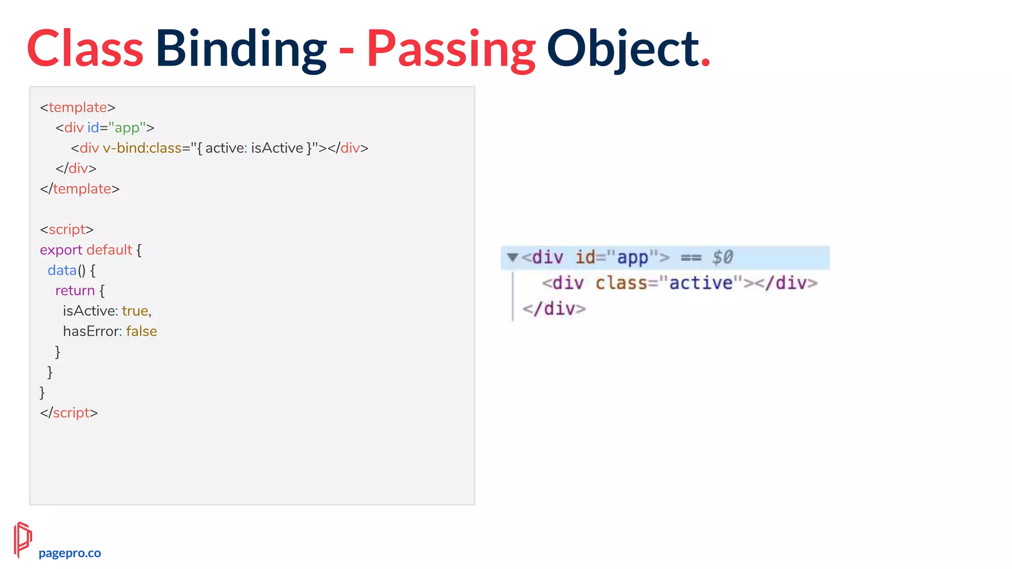 Class Binding - Passing Object.
<template>
<div id="app">
<div v-bind:class="{ active: isActive }"></div>
</div>
</template>
<script>
export default {
data() {
return {
isActive: true,
hasError: false
}
}
}
</script>
pagepro.co
 