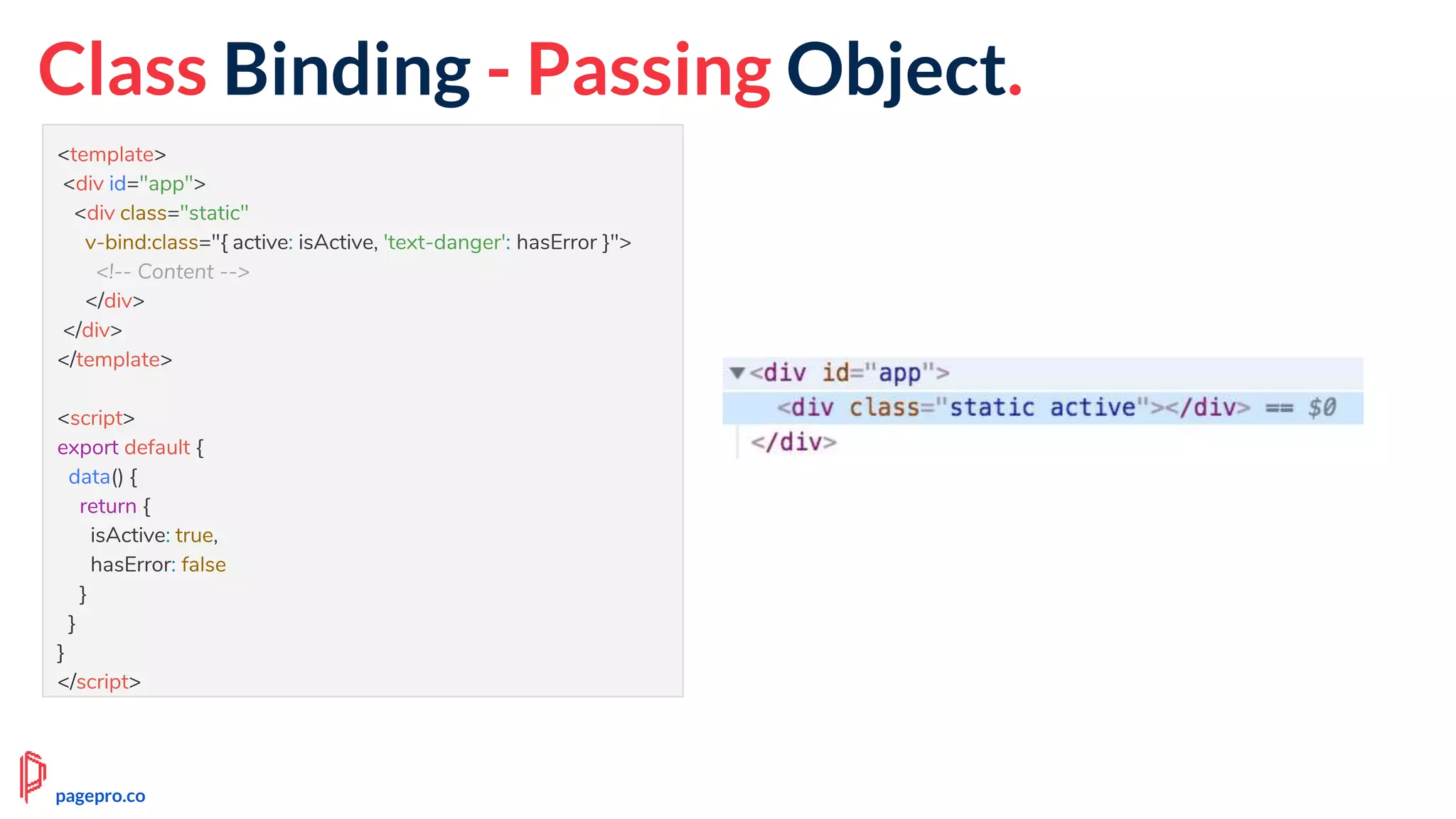 <template>
<div id="app">
<div class="static"
v-bind:class="{ active: isActive, 'text-danger': hasError }">
<!-- Content -->
</div>
</div>
</template>
<script>
export default {
data() {
return {
isActive: true,
hasError: false
}
}
}
</script>
Class Binding - Passing Object.
pagepro.co
 