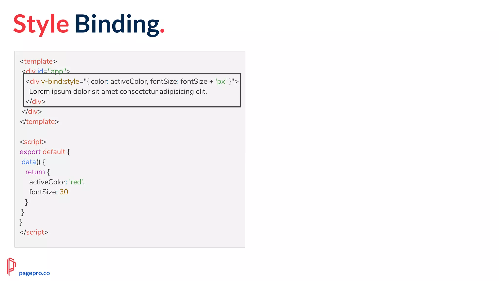 Style Binding.
<template>
<div id="app">
<div v-bind:style="{ color: activeColor, fontSize: fontSize + 'px' }">
Lorem ipsum dolor sit amet consectetur adipisicing elit.
</div>
</div>
</template>
<script>
export default {
data() {
return {
activeColor: 'red',
fontSize: 30
}
}
}
</script>
pagepro.co
 