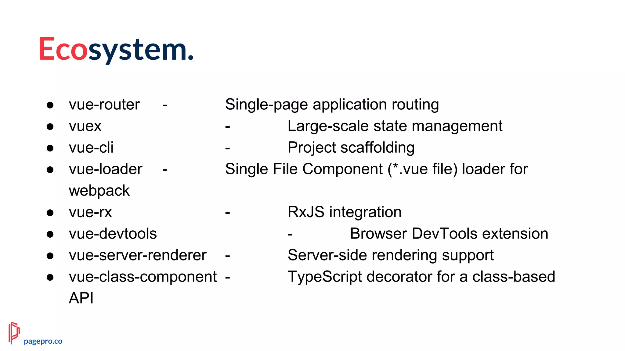 Ecosystem.
● vue-router - Single-page application routing
● vuex - Large-scale state management
● vue-cli - Project scaffolding
● vue-loader - Single File Component (*.vue file) loader for
webpack
● vue-rx - RxJS integration
● vue-devtools - Browser DevTools extension
● vue-server-renderer - Server-side rendering support
● vue-class-component - TypeScript decorator for a class-based
API
pagepro.co
 