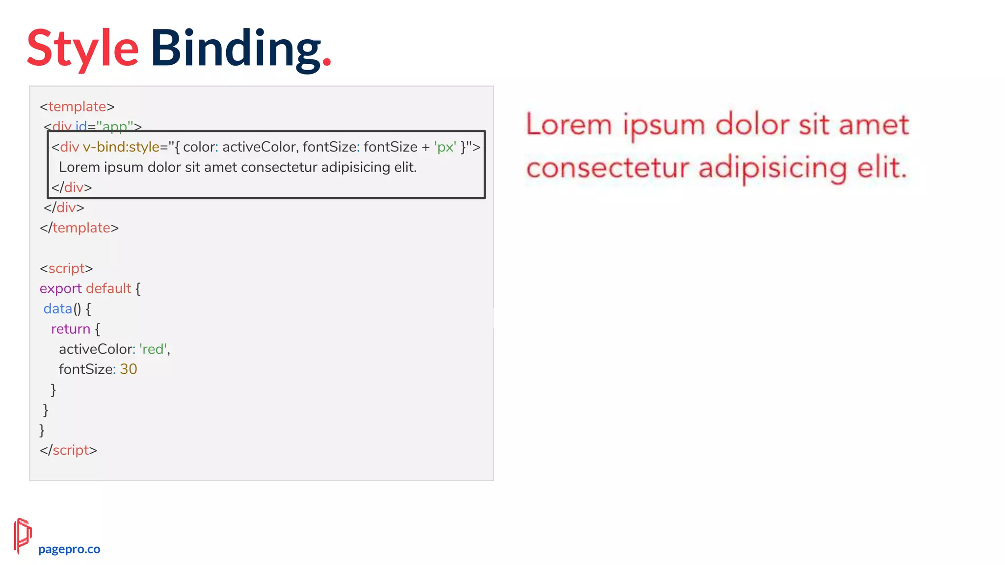<template>
<div id="app">
<div v-bind:style="{ color: activeColor, fontSize: fontSize + 'px' }">
Lorem ipsum dolor sit amet consectetur adipisicing elit.
</div>
</div>
</template>
<script>
export default {
data() {
return {
activeColor: 'red',
fontSize: 30
}
}
}
</script>
pagepro.co
Style Binding.
 