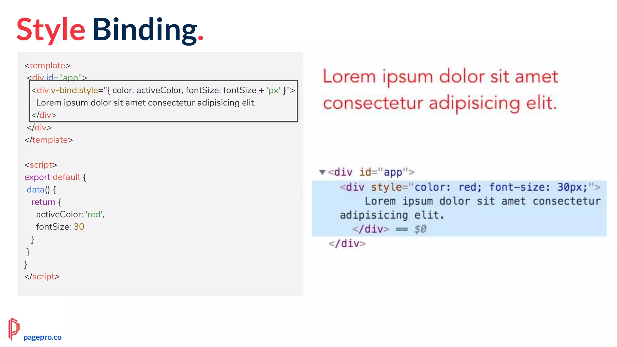 <template>
<div id="app">
<div v-bind:style="{ color: activeColor, fontSize: fontSize + 'px' }">
Lorem ipsum dolor sit amet consectetur adipisicing elit.
</div>
</div>
</template>
<script>
export default {
data() {
return {
activeColor: 'red',
fontSize: 30
}
}
}
</script>
Style Binding.
pagepro.co
 