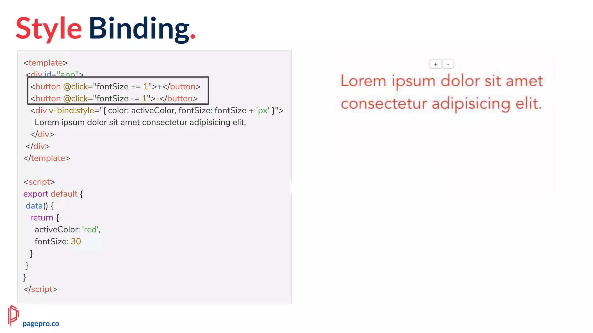 <template>
<div id="app">
<button @click="fontSize += 1">+</button>
<button @click="fontSize -= 1">-</button>
<div v-bind:style="{ color: activeColor, fontSize: fontSize + 'px' }">
Lorem ipsum dolor sit amet consectetur adipisicing elit.
</div>
</div>
</template>
<script>
export default {
data() {
return {
activeColor: 'red',
fontSize: 30
}
}
}
</script>
pagepro.co
Style Binding.
 