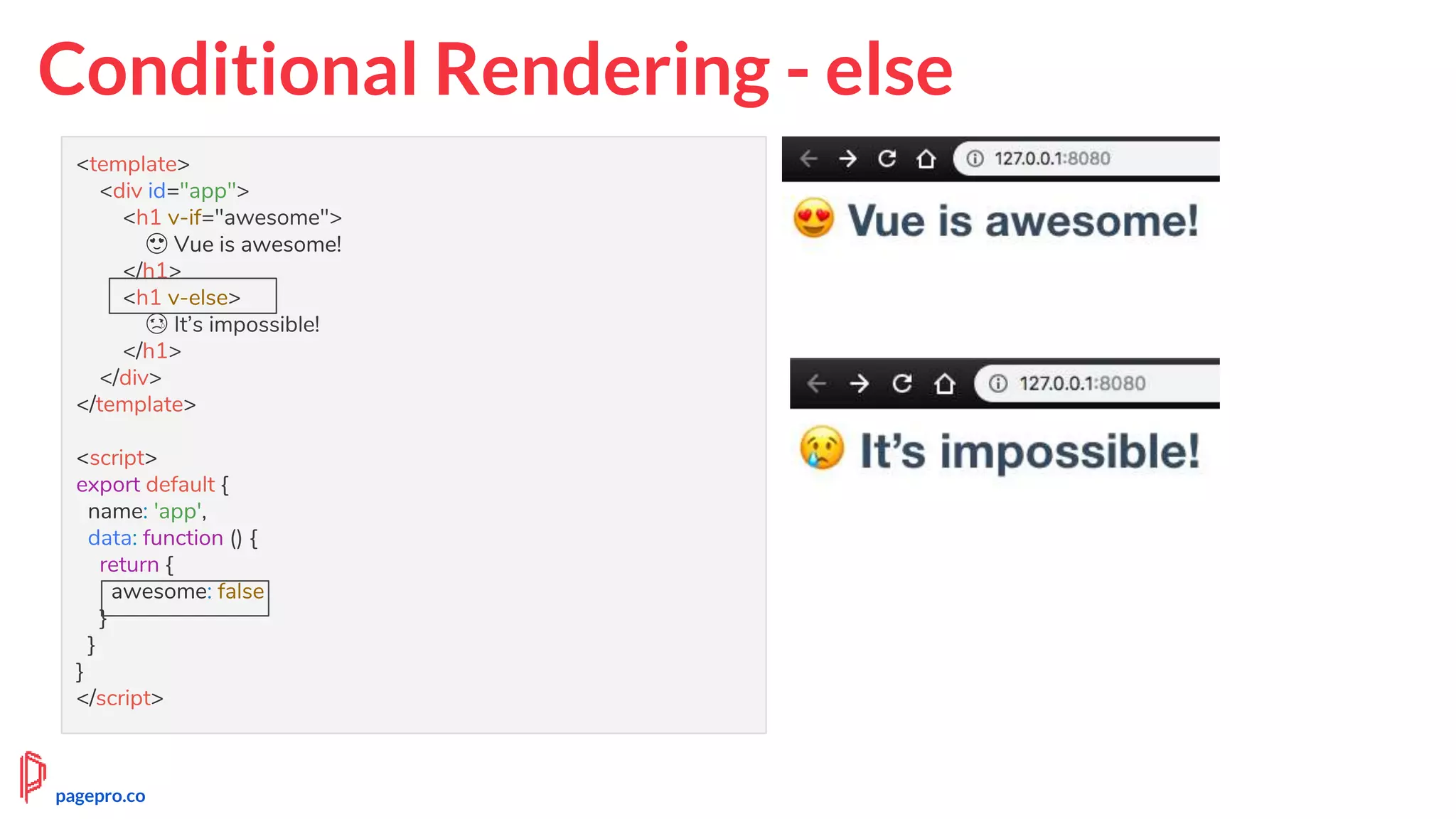 Conditional Rendering - else
<template>
<div id="app">
<h1 v-if="awesome">
😍 Vue is awesome!
</h1>
<h1 v-else>
😢 It’s impossible!
</h1>
</div>
</template>
<script>
export default {
name: 'app',
data: function () {
return {
awesome: false
}
}
}
</script>
pagepro.co
 