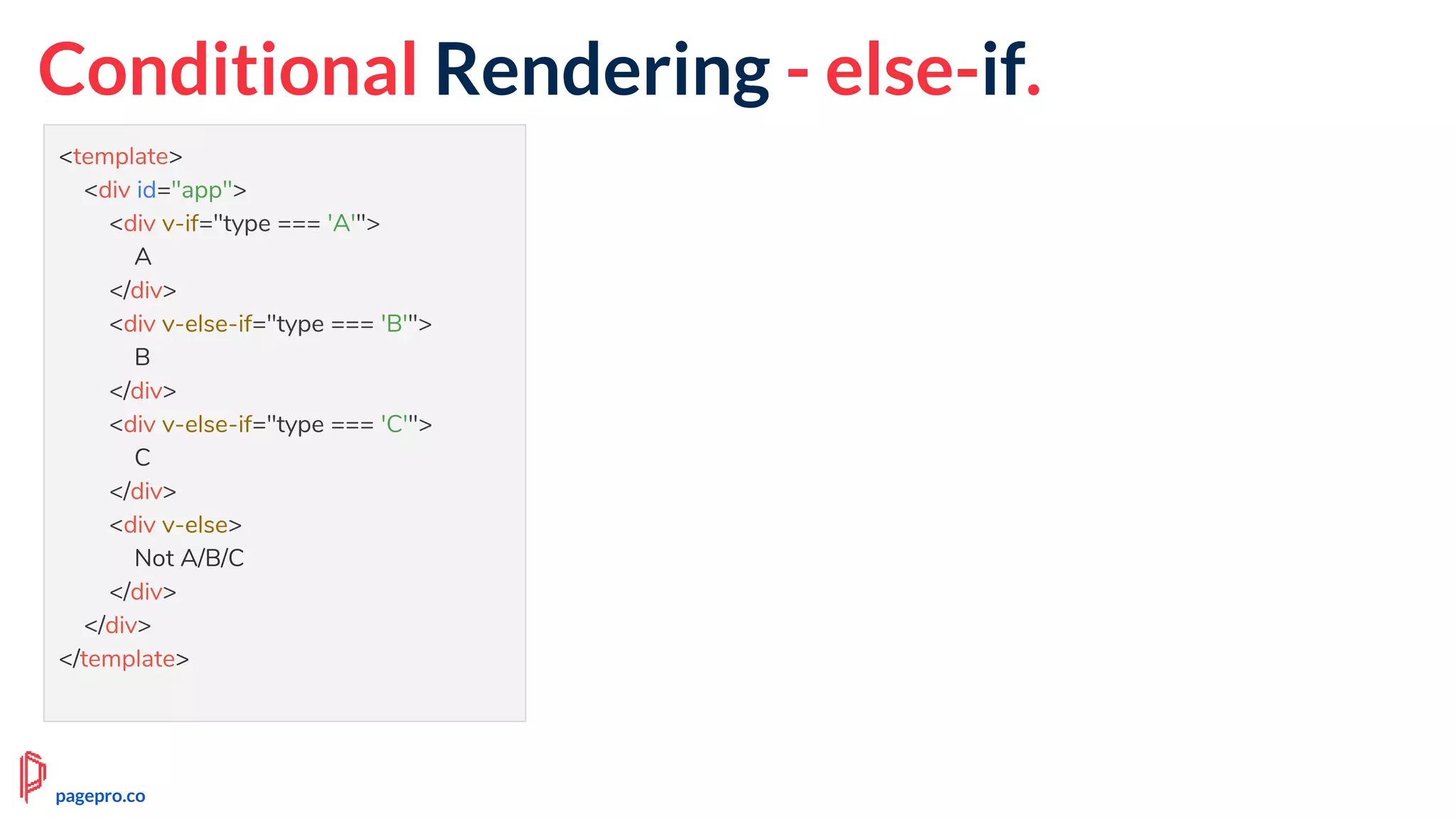 Conditional Rendering - else-if.
<template>
<div id="app">
<div v-if="type === 'A'">
A
</div>
<div v-else-if="type === 'B'">
B
</div>
<div v-else-if="type === 'C'">
C
</div>
<div v-else>
Not A/B/C
</div>
</div>
</template>
pagepro.co
 