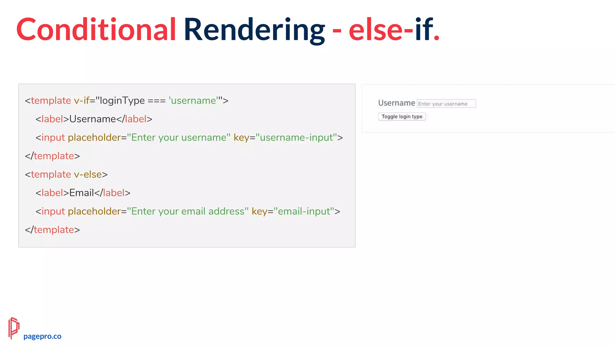<template v-if="loginType === 'username'">
<label>Username</label>
<input placeholder="Enter your username" key="username-input">
</template>
<template v-else>
<label>Email</label>
<input placeholder="Enter your email address" key="email-input">
</template>
Conditional Rendering - else-if.
pagepro.co
 