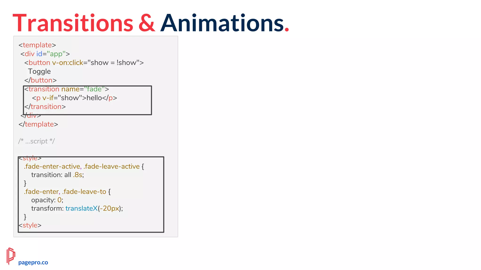 <template>
<div id="app">
<button v-on:click="show = !show">
Toggle
</button>
<transition name="fade">
<p v-if="show">hello</p>
</transition>
</div>
</template>
/* ...script */
<style>
.fade-enter-active, .fade-leave-active {
transition: all .8s;
}
.fade-enter, .fade-leave-to {
opacity: 0;
transform: translateX(-20px);
}
<style>
Transitions & Animations.
pagepro.co
 