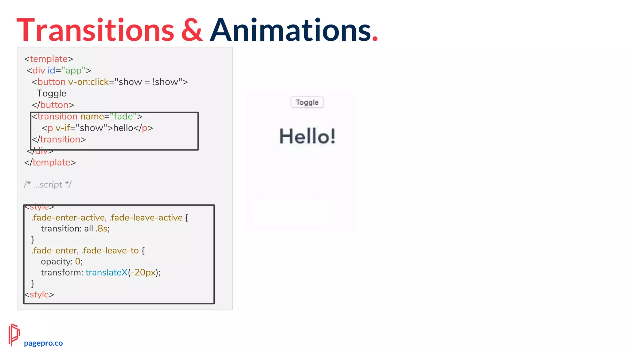 <template>
<div id="app">
<button v-on:click="show = !show">
Toggle
</button>
<transition name="fade">
<p v-if="show">hello</p>
</transition>
</div>
</template>
/* ...script */
<style>
.fade-enter-active, .fade-leave-active {
transition: all .8s;
}
.fade-enter, .fade-leave-to {
opacity: 0;
transform: translateX(-20px);
}
<style>
Transitions & Animations.
pagepro.co
 