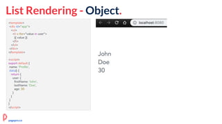 <template>
<div id="app">
<ul>
<li v-for="value in user">
{{ value }}
</li>
</ul>
</div>
</template>
<script>
export default {
name: 'Profile',
data() {
return {
user: {
firstName: 'John',
lastName: 'Doe',
age: 30
}
}
}
}
</script>
List Rendering - Object.
pagepro.co
 